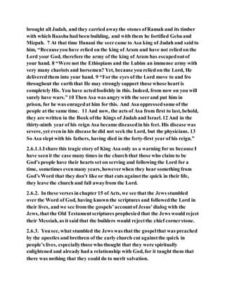 brought all Judah, and they carried awaythe stones ofRamah and its timber
with which Baasha had been building, and with them he fortified Geba and
Mizpah. 7 At that time Hanani the seercame to Asa king of Judah and said to
him, “Becauseyou have relied on the king of Aram and have not relied on the
Lord your God, therefore the army of the king of Aram has escapedoutof
your hand. 8 “Were not the Ethiopians and the Lubim an immense army with
very many chariots and horsemen? Yet, because you relied on the Lord, He
delivered them into your hand. 9 “Forthe eyes of the Lord move to and fro
throughout the earth that He may strongly support those whose heart is
completely His. You have actedfoolishly in this. Indeed, from now on you will
surely have wars.” 10 Then Asa was angry with the seerand put him in
prison, for he was enragedat him for this. And Asa oppressedsome of the
people at the same time. 11 And now, the acts of Asa from first to last, behold,
they are written in the Book ofthe Kings of Judah and Israel. 12 And in the
thirty-ninth year of his reign Asa became diseasedin his feet. His disease was
severe, yet even in his disease he did not seek the Lord, but the physicians. 13
So Asa slept with his fathers, having died in the forty-first year of his reign.”
2.6.1.1.Ishare this tragic story of King Asa only as a warning for us because I
have seenit the case many times in the church that those who claim to be
God’s people have their hearts set on serving and following the Lord for a
time, sometimes evenmany years, howeverwhen they hear something from
God’s Word that they don’t like or that cuts againstthe quick in their life,
they leave the church and fall awayfrom the Lord.
2.6.2. In these verses in chapter 15 of Acts, we see that the Jews stumbled
over the Word of God, having known the scriptures and followedthe Lord in
their lives, and we see from the gospels’accountof Jesus’dialog with the
Jews, that the Old Testamentscriptures prophesied that the Jews would reject
their Messiah, as it said that the builders would rejectthe chief cornerstone.
2.6.3. Yousee, what stumbled the Jews was that the gospelthat was preached
by the apostles and brethren of the early church cut againstthe quick in
people’s lives, especiallythose who thought that they were spiritually
enlightened and already had a relationship with God, for it taught them that
there was nothing that they could do to merit salvation.
 