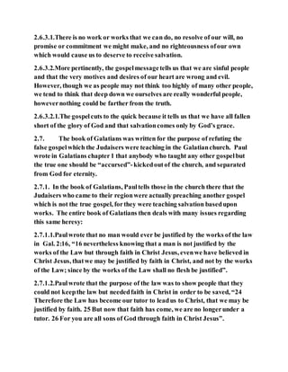 2.6.3.1.There is no work or works that we can do, no resolve of our will, no
promise or commitment we might make, and no righteousness ofour own
which would cause us to deserve to receive salvation.
2.6.3.2.More pertinently, the gospelmessagetells us that we are sinful people
and that the very motives and desires of our heart are wrong and evil.
However, though we as people may not think too highly of many other people,
we tend to think that deep down we ourselves are really wonderful people,
howevernothing could be farther from the truth.
2.6.3.2.1.The gospelcuts to the quick because it tells us that we have all fallen
short of the glory of God and that salvationcomes only by God’s grace.
2.7. The book of Galatians was written for the purpose of refuting the
false gospelwhich the Judaisers were teaching in the Galatianchurch. Paul
wrote in Galatians chapter1 that anybody who taught any other gospelbut
the true one should be “accursed”-kickedoutof the church, and separated
from God for eternity.
2.7.1. In the book of Galatians, Paultells those in the church there that the
Judaisers who came to their regionwere actually preaching another gospel
which is not the true gospel, forthey were teaching salvation basedupon
works. The entire book of Galatians then deals with many issues regarding
this same heresy:
2.7.1.1.Paulwrote that no man would ever be justified by the works of the law
in Gal. 2:16, “16 nevertheless knowing that a man is not justified by the
works of the Law but through faith in Christ Jesus, evenwe have believed in
Christ Jesus, thatwe may be justified by faith in Christ, and not by the works
of the Law; since by the works of the Law shall no flesh be justified”.
2.7.1.2.Paulwrote that the purpose of the law was to show people that they
could not keepthe law but neededfaith in Christ in order to be saved, “24
Therefore the Law has become our tutor to leadus to Christ, that we may be
justified by faith. 25 But now that faith has come, we are no longerunder a
tutor. 26 For you are all sons of God through faith in Christ Jesus”.
 