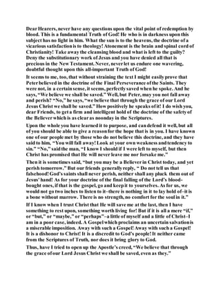 DearHearers, never have any questions upon the vital point of redemption by
blood. This is a fundamental Truth of God! He who is in darkness upon this
subject has no light in him. What the sun is to the heavens, the doctrine of a
vicarious satisfactionis to theology!Atonement is the brain and spinal cord of
Christianity! Take away the cleansing blood and what is left to the guilty?
Deny the substitutionary work of Jesus and you have denied all that is
precious in the New Testament. Never, neverlet us endure one wavering,
doubtful thought upon this all-important Truth of God!
It seems to me, too, that without straining the text I might easilyprove that
Peterbelieved in the doctrine of the Final Perseverance ofthe Saints. They
were not, in a certainsense, it seems, perfectlysaved when he spoke. And he
says, “We believe we shall be saved.” Well, but Peter, may you not fall away
and perish? “No,” he says, “we believe that through the grace of our Lord
Jesus Christ we shall be saved.” How positively he speaks ofit! I do wish you,
dear Friends, to geta firm and intelligent hold of the doctrine of the safetyof
the Believerwhich is as clearas noonday in the Scriptures.
Upon the whole you have learned it to purpose, and candefend it well, but all
of you should be able to give a reasonfor the hope that is in you. I have known
one of our people met by those who do not believe this doctrine, and they have
said to him, “You will fall away!Look at your own weakness andtendency to
sin.” “No,” saidthe man, “I know I should if I were left to myself, but then
Christ has promised that He will never leave me nor forsake me.”
Then it is sometimes said, “but you may be a Believerin Christ today, and yet
perish tomorrow.” But our friends generallyreply, “ Do not tell us that
falsehood!God’s saints shall never perish, neither shall any pluck them out of
Jesus'hand! As for your doctrine of the final falling of the Lord’s blood-
bought ones, if that is the gospel, go and keepit to yourselves. As for us, we
would not go two inches to listen to it–there is nothing in it to lay hold of–it is
a bone without marrow. There is no strength, no comfort for the soulin it.”
If I know when I trust Christ that He will save me at the last, then I have
something to rest upon, something worth living for! But if it is all a mere “if,”
or “but,” or “maybe,” or “perhaps”–a little of myself and a little of Christ–I
am in a poor case, indeed. A Gospelwhich proclaims an uncertain salvationis
a miserable imposition. Away with such a Gospel!Away with such a Gospel!
It is a dishonor to Christ! It is a discredit to God’s people!It neither came
from the Scriptures of Truth, nor does it bring glory to God.
Thus, have I tried to open up the Apostle’s creed, “We believe that through
the grace ofour Lord Jesus Christ we shall be saved, even as they.”
 