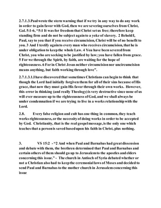 2.7.1.3.Paulwrote the stern warning that if we try in any way to do any work
in order to gain favor with God, then we are severing ourselves from Christ,
Gal. 5:1-6, “5:1 It was for freedom that Christ setus free; therefore keep
standing firm and do not be subject againto a yoke of slavery. 2 BeholdI,
Paul, sayto you that if you receive circumcision, Christ will be of no benefit to
you. 3 And I testify againto every man who receives circumcision, that he is
under obligation to keepthe whole Law. 4 You have been severedfrom
Christ, you who are seeking to be justified by law; you have fallen from grace.
5 For we through the Spirit, by faith, are waiting for the hope of
righteousness. 6 Forin Christ Jesus neither circumcisionnor uncircumcision
means anything, but faith working through love”.
2.7.1.3.1.Ihave discoveredthat sometimes Christians can begin to think that
though the Lord had initially forgiven them for all of their sins because ofHis
grace, that now they must gain His favor through their own works. However,
this error in thinking (and really Theology)is very destructive since none of us
will ever measure up to the righteousness ofGod, and we shall always be
under condemnation if we are trying to live in a works relationshipwith the
Lord.
2.8. Every false religion and cult has one thing in common, they teach
works righteousness, orthe necessityof doing works in order to be accepted
by God. Christianity, that is the real gospelmessage,is the only one which
teaches that a personis saved basedupon his faith in Christ, plus nothing.
3. VS 15:2 - “2 And when Paul and Barnabas had greatdissension
and debate with them, the brethren determined that Paul and Barnabas and
certain others of them should go up to Jerusalemto the apostles andelders
concerning this issue.” - The church in Antioch of Syria debated whether or
not a Christian also had to keepthe ceremoniallaws of Moses and decided to
send Paul and Barnabas to the mother church in Jerusalemconcerning this
issue
 