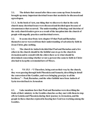 3.1. The debate that ensued after these ones came up from Jerusalem
brought up many important doctrinal issues that neededto be discussedand
agreedupon.
3.1.1. In the book of Acts, one thing that we discoveris that in the early
church many doctrinal issues were discussedand decided upon because of
circumstances that occurred. The understanding of theologyand doctrine of
the early church leaders grew as a result of the inception into the church of
people with ungodly practices and doctrinal errors.
3.2. It seems clearfrom Acts chapter15 that Paul and Barnabas
themselves never waveredfrom their understanding of salvation by faith in
Jesus Christ, plus nothing.
3.3. The church in Antioch decided that Paul and Barnabas and a few
others in the church should be the faithful ones to go to the church in
Jerusalemand to consultwith the elders there as to what should be
determined concerning whether or not a personwho came to faith in Christ
also had to keepthe ceremoniallaws of Moses.
4. VS 15:3 - “3 Therefore, being sent on their way by the church,
they were passing through both Phoenicia and Samaria, describing in detail
the conversionof the Gentiles, and were bringing greatjoy to all the
brethren.” - Paul, Barnabas, and the other faithful men from Antioch of
Syria traveled back to Jerusalem
4.1. Luke mentions how that Paul and Barnabas were describing the
fruits of their ministry to the Gentiles churches as they met with them in stop
offs in Galatia and Phoenicia during their journey to Jerusalem, and the
people in these churches rejoicedin hearing how God was working among the
Gentiles.
 