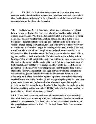 5. VS 15:4 - “4 And when they arrived at Jerusalem, they were
receivedby the church and the apostles and the elders, and they reported all
that God had done with them.” - Paul, Barnabas, and the others with them
were receivedby the church in Jerusalem
5.1. In Galatians 2:1-10, Paul writes about an event that occurredjust
before the events declaredin this verse, when Paul and Barnabas initially
arrived in Jerusalem, “2:1 Then after an interval of fourteen years I went up
againto Jerusalemwith Barnabas, taking Titus along also. 2 And it was
because ofa revelation that I went up; and I submitted to them the gospel
which I preach among the Gentiles, but I did so in private to those who were
of reputation, for fear that I might be running, or had run, in vain. 3 But not
even Titus who was with me, though he was a Greek, was compelledto be
circumcised. 4 But it was because ofthe false brethren who had sneakedin to
spy out our liberty which we have in Christ Jesus, in order to bring us into
bondage. 5 But we did not yield in subjectionto them for even an hour, so that
the truth of the gospelmight remain with you. 6 But from those who were of
high reputation (what they were makes no difference to me; God shows no
partiality)—well, those who were of reputation contributed nothing to me. 7
But on the contrary, seeing that I had been entrusted with the gospelto the
uncircumcised, just as Peterhad been to the circumcised8 (for He who
effectually workedfor Peterin his apostleshipto the circumcisedeffectually
workedfor me also to the Gentiles), 9 and recognizing the grace that had been
given to me, James and Cephas and John, who were reputed to be pillars,
gave to me and Barnabas the right hand of fellowship, that we might go to the
Gentiles, and they to the circumcised. 10 They only askedus to remember the
poor—the very thing I also was eagerto do”.
5.1.1. WhenPaul, Barnabas, and those with them came to Jerusalemthey
first of all had a private meeting with just the leaders at the church, and Paul
related in these verses in Galatians 2, that he had receivedthis revelationof
the gospel (also mentioned in Gal. 1:12) through Jesus Christ(and not from
men: Gal. 1:12).
 