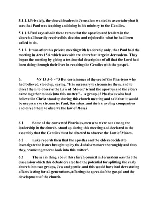 5.1.1.1.Privately, the church leaders in Jerusalemwanted to ascertainwhatit
was that Paul was teaching and doing in his ministry to the Gentiles.
5.1.1.2.Paulsays also in these verses that the apostles and leaders in the
church all heartily receivedhis doctrine and rejoicedin what he had been
calledto do.
5.1.2. It was afterthis private meeting with leadershiponly, that Paul had the
meeting in Acts 15:4 which was with the church at large in Jerusalem. They
beganthe meeting by giving a testimonial description of all that the Lord had
been doing through their lives in reaching the Gentiles with the gospel.
6. VS 15:5-6 - “5 But certain ones of the sectof the Pharisees who
had believed, stood up, saying, “It is necessaryto circumcise them, and to
direct them to observe the Law of Moses.” 6 And the apostles and the elders
came togetherto look into this matter.” - A group of Pharisees who had
believed in Christ stoodup during this church meeting and said that it would
be necessaryto circumcise Paul, Barnabas, and their traveling companions
and direct them to observe the law of Moses
6.1. Some of the converted Pharisees, men who were not among the
leadership in the church, stoodup during this meeting and declaredto the
assemblythat the Gentiles must be directed to observe the Law of Moses.
6.2. Luke records then that the apostles and the elders decided to
investigate the issues brought up by the Judaisers more thoroughly and thus
they, ‘came togetherto look into this matter’.
6.3. The scarything about this church council in Jerusalemwas that the
dissensionwhich this debate createdhad the potential for splitting the early
church into two groups, Jew and gentile, and this would have had devastating
effects lasting for all generations, affecting the spread of the gospeland the
development of the church.
 
