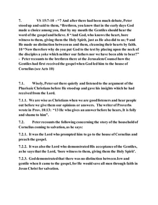 7. VS 15:7-10 - “7 And after there had been much debate, Peter
stoodup and said to them, “Brethren, you know that in the early days God
made a choice among you, that by my mouth the Gentiles should hear the
word of the gospeland believe. 8 “And God, who knows the heart, bore
witness to them, giving them the Holy Spirit, just as He also did to us; 9 and
He made no distinction betweenus and them, cleansing their hearts by faith.
10 “Now therefore why do you put God to the test by placing upon the neck of
the disciples a yoke which neither our fathers nor we have been able to bear?”
- Peterrecounts to the brethren there at the JerusalemCounselhow the
Gentiles had first receivedthe gospelwhen God led him to the house of
Cornelius (see Acts 10)
7.1. Wisely, Petersat there quietly and listenedto the argument of the
Pharisaic Christians before He stoodup and gave his insights which he had
receivedfrom the Lord.
7.1.1. We are wise as Christians when we are goodlisteners and hear people
out before we give them our opinions or answers. The writerof Proverbs
wrote in Prov. 18:13: “13 He who gives an answerbefore he hears, It is folly
and shame to him”.
7.2. Peterrecounts the following concerning the story of the householdof
Cornelius coming to salvation, as he says:
7.2.1. It was the Lord who prompted him to go to the house of Cornelius and
preach the gospel.
7.2.2. It was also the Lord who demonstratedHis acceptanceofthe Gentiles,
as he says that the Lord, ‘bore witness to them, giving them the Holy Spirit’.
7.2.3. Goddemonstratedthat there was no distinction betweenJew and
gentile when it came to the gospel, forHe would save all men through faith in
Jesus Christ for salvation.
 
