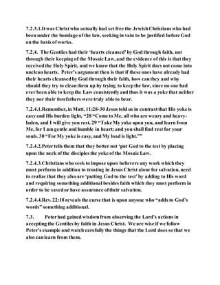 7.2.3.1.Itwas Christwho actually had set free the JewishChristians who had
been under the bondage of the law, seeking in vain to be justified before God
on the basis of works.
7.2.4. The Gentiles had their ‘hearts cleansed’by God through faith, not
through their keeping of the Mosaic Law, and the evidence of this is that they
receivedthe Holy Spirit, and we know that the Holy Spirit does not come into
unclean hearts. Peter’s argument then is that if these ones have already had
their hearts cleansedby God through their faith, how canthey and why
should they try to cleanthem up by trying to keepthe law, since no one had
ever been able to keepthe Law consistentlyand thus it was a yoke that neither
they nor their forefathers were truly able to bear.
7.2.4.1.Remember, in Matt. 11:28-30 Jesus told us in contrastthat His yoke is
easyand His burden light, “28 “Come to Me, all who are weary and heavy-
laden, and I will give you rest. 29 “TakeMy yoke upon you, and learn from
Me, for I am gentle and humble in heart; and you shall find rest for your
souls. 30 “ForMy yoke is easy, and My load is light.””
7.2.4.2.Petertells them that they better not ‘put God to the test by placing
upon the neck of the disciples the yoke of the Mosaic Law.
7.2.4.3.Christians who seek to impose upon believers any work which they
must perform in addition to trusting in Jesus Christ alone for salvation, need
to realize that they also are ‘putting God to the test’by adding to His word
and requiring something additional besides faith which they must perform in
order to be savedor have assurance oftheir salvation.
7.2.4.4.Rev. 22:18 reveals the curse that is upon anyone who “adds to God’s
words” something additional.
7.3. Peterhad gained wisdomfrom observing the Lord’s actions in
accepting the Gentiles by faith in Jesus Christ. We are wise if we follow
Peter’s example and watch carefully the things that the Lord does so that we
also canlearn from them.
 
