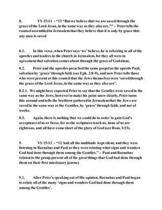 8. VS 15:11 - “11 “Butwe believe that we are saved through the
grace ofthe Lord Jesus, in the same way as they also are.”” - Petertells the
counselassembledin Jerusalemthat they believe that it is only by grace that
any man is saved
8.1. In this verse, when Petersays ‘we’ believe, he is referring to all of the
apostles and leaders in the church in Jerusalem, for they all were in
agreementthat salvation comes about through the grace of Godalone.
8.2. Peterand the apostles preachedthe same gospelas the apostle Paul,
salvationby ‘grace’through faith (see Eph. 2:8-9), and now Petertells those
who were present at this councilthat the Jews themselves were ‘savedthrough
the grace ofthe Lord Jesus, in the same wayas they also are’.
8.2.1. We might have expected Peterto say that the Gentiles were savedin the
same way as the Jews, howeverto make his point more clearly, Peterturns
this around and tells the brethren gatheredin Jerusalemthat the Jews are
savedin the same way as the Gentiles, by ‘grace’through faith, and not of
works.
8.3. Again, there is nothing that we could do in order to gain God’s
acceptanceofus or favor, for as the scriptures teach us, none of us are
righteous, and all have come short of the glory of God (see Rom. 3:23).
9. VS 15:12 - “12 And all the multitude kept silent, and they were
listening to Barnabas and Paul as they were relating what signs and wonders
God had done through them among the Gentiles.” - Paul and Barnabas
related to the group present all of the greatthings that God had done through
them on their first missionary journey
9.1. After Peter’s speaking out of His opinion, Barnabas and Paul began
to relate all of the many ‘signs and wonders God had done through them
among the Gentiles’.
 
