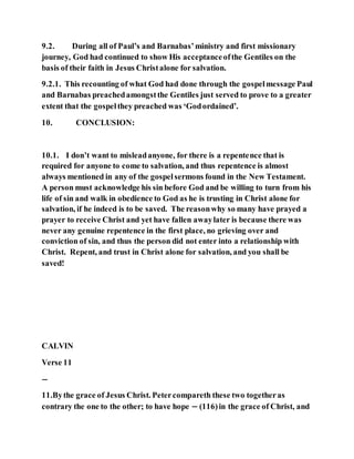 9.2. During all of Paul’s and Barnabas’ministry and first missionary
journey, God had continued to show His acceptanceofthe Gentiles on the
basis of their faith in Jesus Christalone for salvation.
9.2.1. This recounting of what God had done through the gospelmessage Paul
and Barnabas preachedamongstthe Gentiles just served to prove to a greater
extent that the gospelthey preached was ‘Godordained’.
10. CONCLUSION:
10.1. I don’t want to misleadanyone, for there is a repentence that is
required for anyone to come to salvation, and thus repentence is almost
always mentioned in any of the gospelsermons found in the New Testament.
A person must acknowledge his sin before God and be willing to turn from his
life of sin and walk in obedience to God as he is trusting in Christ alone for
salvation, if he indeed is to be saved. The reasonwhy so many have prayed a
prayer to receive Christ and yet have fallen awaylater is because there was
never any genuine repentence in the first place, no grieving over and
conviction of sin, and thus the person did not enter into a relationship with
Christ. Repent, and trust in Christ alone for salvation, and you shall be
saved!
CALVIN
Verse 11
−
11.Bythe grace of Jesus Christ. Petercompareth these two togetheras
contrary the one to the other; to have hope − (116)in the grace of Christ, and
 