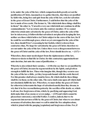to be under the yoke of the law; which comparisondoth greatlyset out the
justification of Christ, inasmuch as we gatherthereby, that those are justified
by faith who, being free and quit from the yoke of the law, seek for salvation
in the grace ofJesus Christ. Furthermore, I said before that the yoke of the
law is made of two cords. The former is, “He which doth these things shall live
in them;” the other is, “Cursed is every one which doth not continue in all the
commandments.” Let us return unto the contrary member. If we cannot
otherwise attain unto salvationby the grace ofChrist, unless the yoke of the
law be takenaway, it followeth that salvation is not placed in keeping the law,
neither are those which believe in Christ subject to the curse of the law; for if
he could be savedthrough grace, who is as yet enwrapped in the yoke of the
law, then should Peter’s reasoning be but foolish, which is drawn from
contraries:thus, We hope for salvationby the grace ofChrist; therefore we
are not under the yoke of the law. Unless there were a disagreementbetween
the grace ofChrist and the yoke of the law, Petershould deceive us. − (117)−
Wherefore, those must needs depart from the righteousness ofthe law,
whosoeverdesire to find life in Christ; for this contrariety appertaineth not
unto doctrine, but unto the cause ofjustification. −
Whereby is also refuted their surmise, − (118)who say that we are justified by
the grace ofChrist, because he regeneratethus by his Spirit, and giveth us
strength to fulfill the law. Those who imagine this, though they seemto ease
the yoke of the law a little, yet they keepsouls bound with the cords thereof.
For this promise shall always stand in force, He which shall do these things
shall live in them; on the other side, The curse shall come upon all which shall
not absolutelyfulfill the law. Wherefore, we must define the grace of Christ
far otherwise (whereunto the hope of salvationleaneth) than they dream; to
wit, that it be free reconciliationgottenby the sacrifice ofhis death; or, which
is all one, free forgiveness ofsins, which, by pacifying and appeasing God,
doth make him of an enemy or severe judge, − (119)and which cannotbe
pleasednor entreated, a merciful Father. I confess, indeed, that we be
regenerate into newness of life by the grace of Christ; but when we are about
assurance ofsalvation, then must we call to mind the free adoption alone,
which is joined with the purging [expiation] and forgiveness ofsins. For, if
 