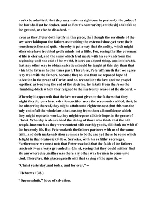 works be admitted, that they may make us righteous in part only, the yoke of
the law shall not be broken, and so Peter’s contrariety[antithesis] shall fall to
the ground, or else be dissolved. −
Even as they. Peterdoth testify in this place, that though the servitude of the
law were laid upon the fathers as touching the external shoe, yet were their
consciencesfree and quit; whereby is put away that absurdity, which might
otherwise have troubled godly minds not a little. For, seeing that the covenant
of life is eternal, and the same which God made with his servants from the
beginning until the end of the world, it were an absurd thing, and intolerable,
that any other way to obtain salvation should be taught at this day than that
which the fathers had in times past. Therefore, Peteraffirmeth that we agree
very well with the fathers, because theyno less than we reposedhope of
salvationin the grace of Christ; and so, reconciling the law and the gospel
together, as touching the end of the doctrine, he taketh from the Jews the
stumbling-block which they reigned to themselves by reasonof the discord. −
Whereby it appeareth that the law was not given to the fathers that they
might thereby purchase salvation, neither were the ceremonies added, that, by
the observing thereof, they might attain unto righteousness;but this was the
only end of all the whole law, that, casting from them all confidence which
they might repose in works, they might repose all their hope in the grace of
Christ. Whereby is also refuted the doting of those who think that the old
people, inasmuch as they were content with earthly goods, did think no whit of
the heavenly life. But Petermaketh the fathers partners with us of the same
faith; and doth make salvation common to both; and yet there be some which
delight in that brain-sick fellow, Servetus, with his so filthy sacrileges.
Furthermore, we must note that Peter teacheththat the faith of the fathers
[ancients]was always grounded in Christ, seeing that they could neither find
life anywhere else, neither was there any other way for men to come unto
God. Therefore, this place agreethwith that saying of the apostle, −
“Christ yesterday, and today, and for ever,” −
( Hebrews 13:8.)
“ Spem salutis,” hope of salvation.
 