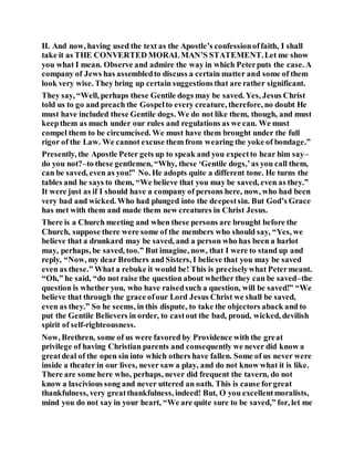 II. And now, having used the text as the Apostle’s confessionoffaith, I shall
take it as THE CONVERTED MORALMAN’S STATEMENT.Let me show
you what I mean. Observe and admire the way in which Peterputs the case. A
company of Jews has assembledto discuss a certain matter and some of them
look very wise. They bring up certain suggestionsthat are rather significant.
They say, “Well, perhaps these Gentile dogs may be saved. Yes, Jesus Christ
told us to go and preach the Gospelto every creature, therefore, no doubt He
must have included these Gentile dogs. We do not like them, though, and must
keepthem as much under our rules and regulations as we can. We must
compel them to be circumcised. We must have them brought under the full
rigor of the Law. We cannot excuse them from wearing the yoke of bondage.”
Presently, the Apostle Peter gets up to speak and you expectto hear him say–
do you not?–to these gentlemen, “Why, these ‘Gentile dogs,’as you call them,
can be saved, even as you!” No. He adopts quite a different tone. He turns the
tables and he says to them, “We believe that you may be saved, even as they.”
It were just as if I should have a company of persons here, now, who had been
very bad and wicked. Who had plunged into the deepestsin. But God’s Grace
has met with them and made them new creatures in Christ Jesus.
There is a Church meeting and when these persons are brought before the
Church, suppose there were some of the members who should say, “Yes, we
believe that a drunkard may be saved, and a person who has been a harlot
may, perhaps, be saved, too.” But imagine, now, that I were to stand up and
reply, “Now, my dear Brothers and Sisters, I believe that you may be saved
even as these.” What a rebuke it would be! This is preciselywhat Petermeant.
“Oh,” he said, “do not raise the question about whether they can be saved–the
question is whether you, who have raisedsuch a question, will be saved!” “We
believe that through the grace ofour Lord Jesus Christ we shall be saved,
even as they.” So he seems, in this dispute, to take the objectors aback and to
put the Gentile Believers in order, to castout the bad, proud, wicked, devilish
spirit of self-righteousness.
Now, Brethren, some of us were favored by Providence with the great
privilege of having Christian parents and consequently we never did know a
greatdeal of the open sin into which others have fallen. Some of us never were
inside a theater in our lives, never saw a play, and do not know what it is like.
There are some here who, perhaps, never did frequent the tavern, do not
know a lascivious song and never uttered an oath. This is cause forgreat
thankfulness, very greatthankfulness, indeed! But, O you excellentmoralists,
mind you do not say in your heart, “We are quite sure to be saved,” for, let me
 