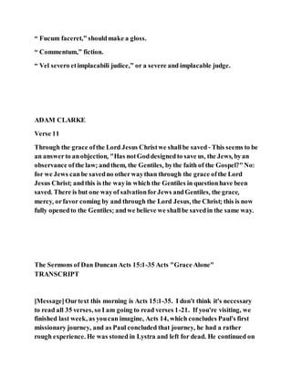 “ Fucum faceret,” shouldmake a gloss.
“ Commentum,” fiction.
“ Vel severo etimplacabili judice,” or a severe and implacable judge.
ADAM CLARKE
Verse 11
Through the grace ofthe Lord Jesus Christwe shallbe saved- This seems to be
an answerto anobjection, "Has notGoddesignedto save us, the Jews, byan
observance ofthe law; andthem, the Gentiles, bythe faith of the Gospel?"No:
for we Jews canbe savedno otherwaythan through the grace ofthe Lord
Jesus Christ; andthis is the wayin which the Gentiles in questionhave been
saved. There is but one wayof salvationforJews andGentiles, the grace,
mercy, orfavor coming by and through the Lord Jesus, the Christ; this is now
fully openedto the Gentiles; andwe believe we shallbe savedin the same way.
The Sermons of Dan Duncan Acts 15:1-35 Acts "Grace Alone"
TRANSCRIPT
[Message]Ourtext this morning is Acts 15:1-35. I don't think it's necessary
to read all 35 verses, so I am going to read verses 1-21. If you're visiting, we
finished last week, as youcan imagine, Acts 14, which concludes Paul's first
missionary journey, and as Paul concluded that journey, he had a rather
rough experience. He was stoned in Lystra and left for dead. He continued on
 