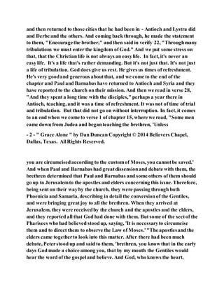 and then returned to those cities that he had been in - Antioch and Lystra did
and Derbe and the others. And coming back through, he made the statement
to them, "Encouragethe brother," and then said in verify 22, "Throughmany
tribulations we must enter the kingdom of God." And we put some stress on
that, that the Christian life is not always an easylife. In fact, it's never an
easylife. It's a life that's rather demanding. But it's not just that. It's not just
a life of tribulation. God does give us rest. He gives us times of refreshment.
He's very goodand generous aboutthat, and we come to the end of the
chapter and Paul and Barnabas have returned to Antioch and Syria and they
have reported to the church on their mission. And then we read in verse 28,
"And they spent a long time with the disciples," perhaps a year there in
Antioch, teaching, and it was a time of refreshment. It was not of time of trial
and tribulation. But that did not go on without interruption. In fact, it comes
to an end when we come to verse 1 of chapter 15, where we read, "Some men
came down from Judea and beganteaching the brethren, 'Unless
- 2 - " Grace Alone " by Dan Duncan Copyright © 2014 Believers Chapel,
Dallas, Texas. AllRights Reserved.
you are circumcisedaccording to the customof Moses, you cannotbe saved.'
And when Paul and Barnabas had greatdissensionand debate with them, the
brethren determined that Paul and Barnabas and some others of them should
go up to Jerusalemto the apostles and elders concerning this issue. Therefore,
being sent on their wayby the church, they were passing through both
Phoenicia and Samaria, describing in detail the conversionof the Gentiles,
and were bringing greatjoy to all the brethren. When they arrived at
Jerusalem, they were receivedby the church and the apostles and the elders,
and they reported all that God had done with them. But some of the sectof the
Pharisees who had believed stoodup, saying, 'It is necessaryto circumcise
them and to direct them to observe the Law of Moses.'"The apostlesand the
elders came togetherto look into this matter. After there had been much
debate, Peterstood up and said to them, 'brethren, you know that in the early
days God made a choice among you, that by my mouth the Gentiles would
hear the word of the gospeland believe. And God, who knows the heart,
 