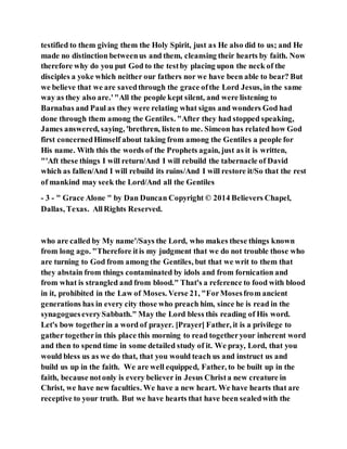 testified to them giving them the Holy Spirit, just as He also did to us; and He
made no distinction betweenus and them, cleansing their hearts by faith. Now
therefore why do you put God to the testby placing upon the neck of the
disciples a yoke which neither our fathers nor we have been able to bear? But
we believe that we are savedthrough the grace ofthe Lord Jesus, in the same
way as they also are.'"All the people kept silent, and were listening to
Barnabas and Paul as they were relating what signs and wonders God had
done through them among the Gentiles. "After they had stopped speaking,
James answered, saying, 'brethren, listen to me. Simeon has related how God
first concernedHimself about taking from among the Gentiles a people for
His name. With this the words of the Prophets again, just as it is written,
"'Aft these things I will return/And I will rebuild the tabernacle of David
which as fallen/And I will rebuild its ruins/And I will restore it/So that the rest
of mankind may seek the Lord/And all the Gentiles
- 3 - " Grace Alone " by Dan Duncan Copyright © 2014 Believers Chapel,
Dallas, Texas. AllRights Reserved.
who are called by My name'/Says the Lord, who makes these things known
from long ago. "Therefore itis my judgment that we do not trouble those who
are turning to God from among the Gentiles, but that we writ to them that
they abstain from things contaminated by idols and from fornication and
from what is strangled and from blood." That's a reference to food with blood
in it, prohibited in the Law of Moses. Verse 21, "ForMosesfrom ancient
generations has in every city those who preach him, since he is read in the
synagogueseverySabbath." May the Lord bless this reading of His word.
Let's bow togetherin a word of prayer. [Prayer] Father, it is a privilege to
gather togetherin this place this morning to read togetheryour inherent word
and then to spend time in some detailed study of it. We pray, Lord, that you
would bless us as we do that, that you would teach us and instruct us and
build us up in the faith. We are well equipped, Father, to be built up in the
faith, because notonly is every believer in Jesus Christa new creature in
Christ, we have new faculties. We have a new heart. We have hearts that are
receptive to your truth. But we have hearts that have been sealedwith the
 