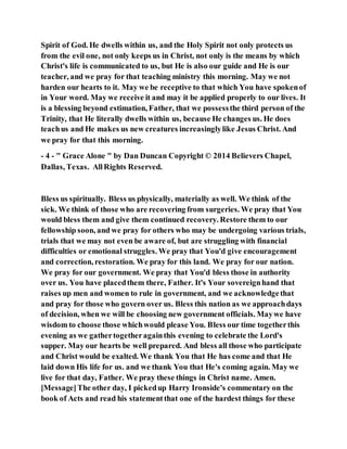Spirit of God. He dwells within us, and the Holy Spirit not only protects us
from the evil one, not only keeps us in Christ, not only is the means by which
Christ's life is communicated to us, but He is also our guide and He is our
teacher, and we pray for that teaching ministry this morning. May we not
harden our hearts to it. May we be receptive to that which You have spokenof
in Your word. May we receive it and may it be applied properly to our lives. It
is a blessing beyond estimation, Father, that we possessthe third person of the
Trinity, that He literally dwells within us, because He changes us. He does
teachus and He makes us new creatures increasinglylike Jesus Christ. And
we pray for that this morning.
- 4 - " Grace Alone " by Dan Duncan Copyright © 2014 Believers Chapel,
Dallas, Texas. AllRights Reserved.
Bless us spiritually. Bless us physically, materially as well. We think of the
sick. We think of those who are recovering from surgeries. We pray that You
would bless them and give them continued recovery. Restore them to our
fellowship soon, and we pray for others who may be undergoing various trials,
trials that we may not even be aware of, but are struggling with financial
difficulties or emotional struggles. We pray that You'd give encouragement
and correction, restoration. We pray for this land. We pray for our nation.
We pray for our government. We pray that You'd bless those in authority
over us. You have placedthem there, Father. It's Your sovereignhand that
raises up men and women to rule in government, and we acknowledgethat
and pray for those who govern over us. Bless this nation as we approachdays
of decision, when we will be choosing new government officials. Maywe have
wisdom to choose those whichwould please You. Bless our time togetherthis
evening as we gathertogetheragainthis evening to celebrate the Lord's
supper. May our hearts be well prepared. And bless all those who participate
and Christ would be exalted. We thank You that He has come and that He
laid down His life for us. and we thank You that He's coming again. May we
live for that day, Father. We pray these things in Christ name. Amen.
[Message]The other day, I pickedup Harry Ironside's commentary on the
book of Acts and read his statementthat one of the hardest things for these
 