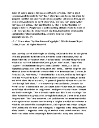 minds of ours to graspis the freeness ofGod's salvation. That's a good
statement, and it goes to the very heart of our passage. People cangraspthe
gospelin that they can understand our meaning that salvationis free, apart
from works, and due to no merit of our own. But they can't grasp it, they
can't acceptit as true. They can't trust in it. That is the hardest idea for
people to believe. People wantto add something of their own to the work of
God - their gooddeeds, or maybe just one deed, like baptism or taking the
sacraments orchurch membership. Men love to speak oftheir
accomplishments. It's
- 5 - " Grace Alone " by Dan Duncan Copyright © 2014 Believers Chapel,
Dallas, Texas. AllRights Reserved.
been that way since Cain brought an offering to God of the fruit he had grown
from the ground he had cultivated. It was the labor of his hands, what he
produced by the sweatof his brow, which he laid at the altar with pride and
which God rejected. Salvationis God's gift, not man's work. Three of the
slogans ofthe Reformationexpress that as clearly, I think, as it can be
expressed:grace alone, faith alone, and Christ alone. That was the point that
Martin Luther made when he translated the New Testamentinto German. In
Romans 3:28, Paul wrote, "We maintain that a man is justified by faith apart
from the works ofthe Law." But when Luther came to that verse, he added
one word: alone. He translated it, "A person is justified without works of the
Law through faith alone." He was severelycriticized for that, because the
word "alone" is not found in the Greek text. Luther knew that, of course, but
he defended his addition on the grounds that it preserves the sense of the text
and Luther was right. That is the sense of the text. That is the teaching of the
Bible. Salvationis by grace alone, through faith alone, in Christ alone. That's
the goodnews. That's the best news. And yet it is news that must be defended
in eachgeneration, because mannaturally a religion in which he canboast, in
which he canparade his accomplishments, and so people are always trying to
turn Christianity into that kind of religion. It happened in the first generation
of the church. It happened in the city of Antioch in the church that was there.
And events there led to a meeting in Jerusalemwhat many have called the
 