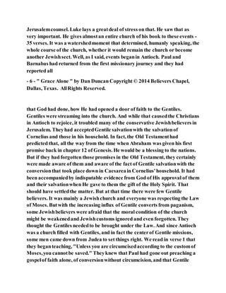 Jerusalemcounsel. Luke lays a greatdeal of stress on that. He saw that as
very important. He gives almostan entire church of his book to these events -
35 verses. It was a watershedmoment that determined, humanly speaking, the
whole course of the church, whether it would remain the church or become
another Jewishsect. Well, as I said, events beganin Antioch. Paul and
Barnabas had returned from the first missionary journey and they had
reported all
- 6 - " Grace Alone " by Dan Duncan Copyright © 2014 Believers Chapel,
Dallas, Texas. AllRights Reserved.
that God had done, how He had opened a door of faith to the Gentiles.
Gentiles were streaming into the church. And while that causedthe Christians
in Antioch to rejoice, it troubled many of the conservative Jewishbelievers in
Jerusalem. Theyhad acceptedGentile salvationwith the salvationof
Cornelius and those in his household. In fact, the Old Testamenthad
predicted that, all the way from the time when Abraham was given his first
promise back in chapter 12 of Genesis. He would be a blessing to the nations.
But if they had forgotten those promises in the Old Testament, they certainly
were made aware of them and aware of the fact of Gentile salvationwith the
conversionthat took place down in Caesareain Cornelius'household. It had
been accompaniedby indisputable evidence from God of His approval of them
and their salvationwhen He gave to them the gift of the Holy Spirit. That
should have settledthe matter. But at that time there were few Gentile
believers. It was mainly a Jewishchurch and everyone was respecting the Law
of Moses. Butwith the increasing influx of Gentile converts from paganism,
some Jewishbelievers were afraid that the moral condition of the church
might be weakenedand Jewishcustoms ignored and even forgotten. They
thought the Gentiles neededto be brought under the Law. And since Antioch
was a church filled with Gentiles, and in fact the centerof Gentile missions,
some men came down from Judea to set things right. We read in verse 1 that
they beganteaching, "Unless you are circumcisedaccording to the customof
Moses,you cannotbe saved." Theyknew that Paul had gone out preaching a
gospelof faith alone, of conversionwithout circumcision, and that Gentile
 