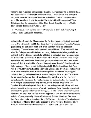 converts had remained uncircumcised, and so they came down to correctthat.
The issue was not the fact of Gentile salvation. These Jewishmen accepted
that, eversince the events in Cornelius' household. That was not the issue
here. The issue here is now the method by which Gentiles are saved. They
didn't question the necessityof faith. They didn't deny the object of faith.
They acceptedthe deity of Christ. They
- 7 - " Grace Alone " by Dan Duncan Copyright © 2014 Believers Chapel,
Dallas, Texas. AllRights Reserved.
believed that Jesus is the Messiahand the Savior. In regardto that, in regard
to who Christ is and what He has done, they were orthodox. They didn't come
questioning the personat work of Christ. But they were not orthodox
completely. There was one point in which they differed. What they said was
all of that's important, all of that's necessary. It is essentialthat you believe,
but faith in Christ is not enough. In addition to believing, a person must keep
the Law and be circumcised. Thatwasn't what Paul or Barnabas had taught.
These men had introduced a different gospelto the church, and Luke writes
in verse 2 that it resulted in a "greatdissensionanddebate." Paul has given a
fuller accountof these events in Galatians 2:11-21. Tells us there that Peter
was in town. He was visiting the church in Antioch and freely associating with
the Gentile believers there. He was sharing meals with them, enjoying his
children liberty, until certain men from James paid them a visit. These were
the men who had come down from Judea. It's not clearwhether they were
actually sent by James or they only claimed his authority, but they carried a
lot of weight, because whenthey arrived, Peter backedawayfrom the
Gentiles. He quit eating with them. Paul said he began to withdraw and hold
himself aloof, fearing the party of the circumcision. Even Barnabas, who had
preachedthe gospelwith Paul all through Asia Minor, who knew better, even
Barnabas, he says, was carried by their hypocrisy. So these were men of some
weight, of some authority. Some of these were former Pharisees.We know
that from what Luke tells us later in 15:5. They were legalists. Theyhad a zeal
for the Law of Moses. Theyhad a concernto preserve their Jewishheritage.
Now, we can understand that somewhat. The book of Acts is a book of
 