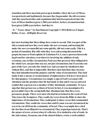 transition and these men had grown up in families where the Law of Moses
was practiced, and legitimately, because they beganunder the old covenant.
And they practicedrules and regulations that had been practicedsince the
Law of Moses hadbeen given 1,500 years before. In fact, circumcision had
been given 2,000 years before. And they're
- 8 - " Grace Alone " by Dan Duncan Copyright © 2014 Believers Chapel,
Dallas, Texas. AllRights Reserved.
just now learning that these things have come to an end. This was part of the
old covenantand now they were under the new covenant, and learning life
under the new covenantdid not come quickly, did not come easily. This is a
period of transition. But still, what they were advocating threatened the
gospel, becauseas Paulexplains in Galatians 5:3, 4, once a person choosesthe
legalroad for salvation, evenwhen it is involving the addition of only
ceremony, one actlike circumcision, Paul says that personis then obligated to
the whole Law, not just that one act, not just circumcision, but if you take one
part of the Law, you take the whole Law and you must be obedient to that
without flaw, and that is impossible. But these men had done that, because
they had misunderstood the purpose and the value of circumcision. They had
made it into a means or an instrument of righteousness. It'd never been given
for that purpose. Circumcision was simply a sign of God's covenant with
Abraham and the promises that He had made to him and it was an outward
symbol that a personwas a member of that Abrahamic community. It was a
sign that that personwas a citizen of Israel. In fact, it was meaningless if a
person didn't have the saving faith that Abraham had. But these were
persuasive people. These were men who had been trained in the word of God.
They knew the Scriptures. They could cite verses from the Bible to show the
importance of circumcision. They could point to those verses that commanded
circumcision. They could cite verses that said if a man was not circumcised, he
was to be cut off from the community of Israel. They even might have cited
the factthat Jesus Himself was circumcised. They argued persuasively. That's
the nature of error, at leastwhen it's effective. It is clothed in a lot of truth. In
the 2nd century, Irenaeus, one of the church fathers, wrote a work entitled
 