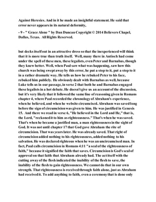 Against Heresies. And in it he made an insightful statement. He said that
error never appears in its natural deformity,
- 9 - " Grace Alone " by Dan Duncan Copyright © 2014 Believers Chapel,
Dallas, Texas. AllRights Reserved.
but decks itselfout in an attractive dress so that the inexperienced will think
that it is more true than truth itself. Well, many there in Antioch had come
under the spell of these men, these legalists, evenPeterand Barnabas, though
they knew better. Well, when Paul saw what was happening, saw how this
church was being sweptawayby this error, he put a stop to it, put a stop to it
in a rather dramatic way. He tells us how he rebuked Peter to his face,
rebuked him publicly. He obviously dealt with Barnabas as well, because
Luke tells us in our passage, in verse 2 that both he and Barnabas engaged
these legalists in a hot debate. He doesn'tgive us an accountof the discussion,
but it's very likely that it followedthe same line of reasoning given in Romans
chapter 4, where Paul recordedthe chronologyof Abraham's experience,
when he believed, and when he website circumcised. Abraham was savedlong
before the sign of circumcisionwas given to him. He was justified in Genesis
15. And there we read in verse 6, "He believed in the Lord and He," that is,
the Lord, "reckonedit to him as righteousness."That's when he was saved.
That's when he became a justified man, a man righteousnessin the sight of
God. It was not until chapter 17 that God gave Abraham the rite of
circumcision. That was years later. He was already saved. That right of
circumcisionadded nothing to his righteousness, addednothing to his
salvation. He was declaredrighteous when he was an uncircumcised man. In
fact, Paul calls circumcision in Romans 4:11 "a sealof the righteousness of
faith," because it signified the faith that saves. Circumcisionis God's sealof
approval on that faith that Abraham already had. The actitself with the
cutting awayof the flesh indicated the inability of the flesh to save, the
inability of the flesh to gain righteousness. We cannotdo that in our own
strength. That righteousness is receivedthrough faith alone, just as Abraham
had receivedit. To add anything to faith, even a ceremonythat is done only
 