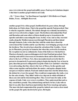once, is to reinvent the gospeland nullify grace. Paulsays in Galatians chapter
1 that that is another gospelwhich is not really
- 10 - " Grace Alone " by Dan Duncan Copyright © 2014 Believers Chapel,
Dallas, Texas. AllRights Reserved.
another gospel. It is a false gospel. Justificationis by grace alone, through
faith alone, in Christ alone. That is the gospelthe apostle Paul preached. That
is what he arguedin Antioch. The debate though was evidently inconclusive,
and so it was referred to a higher court. The brethren determined that Paul
and Barnabas and some others of them should go up to Jerusalemto the
apostles and elders concerning this issue. So they went. And as they traveled
south, along the Mediterraneancoastthrough Phoenicia and then inland
through Samaria, Luke writes that they told the saints there about the
conversionof the Gentiles and he says that they were bringing greatjoy to all
the brethren. They loved to hear about the salvationof the Gentiles. Great
joy in Phoenicia, greatjoy in Samaria, but when they arrived in Jerusalem,
the receptionwas not as enthusiastic. Some of the believers who had been
Pharisees formerly expresseddisapprovalof what Paul had preached. They
stoodup and said it is necessaryto circumcise them and to direct them to
observe the Law of Moses. Now, these menunderstood correctly that if a
person is circumcised, if a personis going to begin obeying the Law at leastin
part, then that person is obligatedto keepthe whole Law and that's what they
were advocating, that they observe the Law of Moses.So the apostles and
elders came togetherand lookedinto the matter, and again a dispute broke
out just as it had in Antioch. Paul and Antioch must have led the debate here,
the debate for a Law-free gospel. Theywould not compromise the truth, even
for the sake ofunity. They didn't believe in a big tent in which all kinds of
ideas can exist and be toleratedtogether. They weren't men for unity at the
expense of truth. Unity over error is worthless. They understood that and so
they stoodtheir ground. They debated long and hard. In fact, Luke tells us
that it was after there had been much debate that Peterstood up and spoke.
The man who had compromised the gospelin Antioch now took a clearstand
on the gospel. He spoke decisivelyfor grace. He begins
 