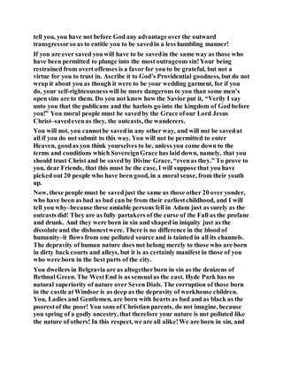 tell you, you have not before God any advantage over the outward
transgressorso as to entitle you to be savedin a less humbling manner!
If you are ever saved you will have to be savedin the same way as those who
have been permitted to plunge into the most outrageous sin!Your being
restrained from overt offenses is a favor for you to be grateful, but not a
virtue for you to trust in. Ascribe it to God’s Providential goodness, but do not
wrap it about you as though it were to be your wedding garment, for if you
do, your self-righteousnesswill be more dangerous to you than some men’s
open sins are to them. Do you not know how the Savior put it, “Verily I say
unto you that the publicans and the harlots go into the kingdom of God before
you!” You moral people must be savedby the Grace ofour Lord Jesus
Christ–savedevenas they, the outcasts, the wanderers.
You will not, you cannotbe savedin any other way, and will not be savedat
all if you do not submit to this way. You will not be permitted to enter
Heaven, goodas you think yourselves to be, unless you come down to the
terms and conditions which SovereignGrace has laid down, namely, that you
should trust Christ and be saved by Divine Grace, “evenas they.” To prove to
you, dear Friends, that this must be the case, I will suppose that you have
picked out 20 people who have been good, in a moral sense, from their youth
up.
Now, these people must be savedjust the same as those other 20 over yonder,
who have been as bad as bad can be from their earliestchildhood, and I will
tell you why–because these amiable persons fell in Adam just as surely as the
outcasts did! They are as fully partakers of the curse of the Fall as the profane
and drunk. And they were born in sin and shaped in iniquity just as the
dissolute and the dishonestwere. There is no difference in the blood of
humanity–it flows from one polluted source and is tainted in all its channels.
The depravity of human nature does not belong merely to those who are born
in dirty back courts and alleys, but it is as certainly manifest in those of you
who were born in the best parts of the city.
You dwellers in Belgravia are as altogetherborn in sin as the denizens of
Bethnal Green. The WestEnd is as sensualas the east. Hyde Park has no
natural superiority of nature over Seven Dials. The corruption of those born
in the castle atWindsor is as deep as the depravity of workhouse children.
You, Ladies and Gentlemen, are born with hearts as bad and as black as the
poorestof the poor! You sons of Christian parents, do not imagine, because
you spring of a godly ancestry, that therefore your nature is not polluted like
the nature of others! In this respect, we are all alike!We are born in sin, and
 