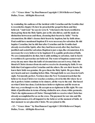 - 11 - " Grace Alone " by Dan Duncan Copyright © 2014 Believers Chapel,
Dallas, Texas. AllRights Reserved.
by reminding his audience of the incident with Cornelius and the Gentiles that
is recordedin chapter10, how he preachedthe gospelto them and they
believed. "And God," he says in verse 8, "who knows the heart, testified to
them giving them the Holy Spirit, just as He also did us; and He made no
distinction betweenus and them, cleansing their hearts by faith." Not by
circumcision. He didn't cleanse their hearts by baptism, but by faith alone.
Paul could have mentioned baptism if it were necessaryfor salvation. He did
baptize Cornelius, but he did that after Cornelius and the Gentiles had
already receivedthe Spirit, after they had been saved, after they had been
justified and sealedfor salvation. Baptism is just a sign, like circumcision. It is
necessaryfor every believer to be baptized. It is a public professionof faith.
We are commanded to do that, but it adds nothing to salvation. And in factit
is worthless if a personhas not believed. The waterof baptism cannotwash
awaysin any more than the knife of circumcision cancut it away. Only the
blood of Christ cleansesfrom sin and we receive its cleansing by faith. It was
faith that God approved in Cornelius and the others. He saw their hearts. He
knew their faith was genuine. He gave them the Holy Spirit. He gave them
new hearts and new standing before Him. Through faith we are clean in God's
sight. Notmorally perfect. Nowhere does the New Testamentteachthat the
believer in Jesus Christ ever reaches a station, a level in this life where he or
she is perfect. Saints continue to be sinners, all the wayto the end. But based
on what Christ has done, God declares believerrighteous and He treats us
that way, even though we sin. He accepts us as righteous in His sight. We can
think of justification in terms of being clothedin new, clean, white garments.
That's the righteousness ofChrist. Through faith we receive what Christ has
already accomplishedfor us on the cross. The payment for our sins and His
own righteousness,it is all imputed to the believer at the moment of faith. At
that moment we are placedin Christ. We are joined to His
- 12 - " Grace Alone " by Dan Duncan Copyright © 2014 Believers Chapel,
Dallas, Texas. AllRights Reserved.
 