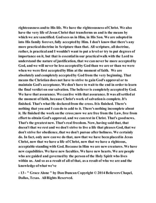 righteousness andto His life. We have the righteousness ofChrist. We also
have the very life of Jesus Christ that transforms us and is the means by
which we are sanctified. Godsees us in Him, in His Son. We are adopted in
into His family forever, fully acceptedby Him. I don't know that there's any
more practicaldoctrine in Scripture than that. All scripture, all doctrine,
rather, is practicaland I wouldn't want to put a level or try to put degrees of
importance on it, but that is essentialin our practicalwalk with the Lord to
understand the nature of justification, that we can never be more acceptedby
God, and we will never be less acceptedby God than we are or than we were
when we were first acceptedby Him at the moment of faith. We are
absolutely and completely acceptedby God from the very beginning. That
means the Christian does not have to strive to gain God's approval or to
maintain God's acceptance.We don't have to wait to the end in order to learn
the final verdict on our salvation. The believer is completely acceptedby God.
We have that assurance. We canlive with that assurance. It was all settledat
the moment of faith, because Christ's work of salvationis complete. It's
finished. That's what He declaredfrom the cross. Itis finished. There's
nothing that you and I can do to add to it. There's nothing incomplete about
it. He finished the work on the cross;now we are free from the Law, free from
effort to obtain God's approval, and we canrest in Christ. That's goodnews.
That's the greatestnew. That's real freedom. Now, having said that, that
doesn't that we rest and we don't strive to live a life that pleases God, that we
don't strive for obedience, that we don't pursue after holiness. We certainly
do. In fact, only now canwe do that, now that we have been placedin Jesus
Christ, now that we have a life of Christ, now that we have a righteous,
acceptable standing with God. Because in Him we are new creatures. We have
new capabilities. We have new faculties. We have new hearts. We are people
who are guided and governedby the person of the Holy Spirit who lives
within us. And so as a result of all of that, as a result of who we are and the
knowledge ofwhat we've
- 13 - " Grace Alone " by Dan Duncan Copyright © 2014 Believers Chapel,
Dallas, Texas. AllRights Reserved.
 