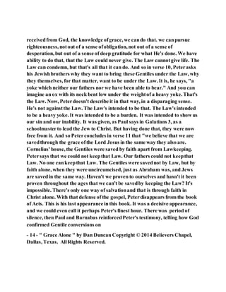 receivedfrom God, the knowledge ofgrace, we cando that. we canpursue
righteousness, notout of a sense ofobligation, not out of a sense of
desperation, but out of a sense of deep gratitude for what He's done. We have
ability to do that, that the Law could never give. The Law cannotgive life. The
Law can condemn, but that's all that it can do. And so in verse 10, Peterasks
his Jewishbrothers why they want to bring these Gentiles under the Law, why
they themselves, for that matter, want to be under the Law. It is, he says, "a
yoke which neither our fathers nor we have been able to bear." And you can
imagine an ox with its neck bent low under the weightof a heavy yoke. That's
the Law. Now, Peterdoesn't describe it in that way, in a disparaging sense.
He's not againstthe Law. The Law's intended to be that. The Law's intended
to be a heavy yoke. It was intended to be a burden. It was intended to show us
our sin and our inability. It was given, as Paul says in Galatians 3, as a
schoolmasterto lead the Jew to Christ. But having done that, they were now
free from it. And so Peterconcludes in verse 11 that "we believe that we are
savedthrough the grace ofthe Lord Jesus in the same way they also are.
Cornelius' house, the Gentiles were saved by faith apart from Lawkeeping.
Petersays that we could not keepthat Law. Our fathers could not keepthat
Law. No one cankeepthat Law. The Gentiles were savednot by Law, but by
faith alone, when they were uncircumcised, just as Abraham was, and Jews
are savedin the same way. Haven't we proven to ourselves and hasn't it been
proven throughout the ages that we can't be savedby keeping the Law? It's
impossible. There's only one way of salvationand that is through faith in
Christ alone. With that defense of the gospel, Peterdisappears from the book
of Acts. This is his last appearance in this book. It was a decisive appearance,
and we could even call it perhaps Peter's finest hour. There was period of
silence, then Paul and Barnabas reinforcedPeter's testimony, telling how God
confirmed Gentile conversions on
- 14 - " Grace Alone " by Dan Duncan Copyright © 2014 Believers Chapel,
Dallas, Texas. AllRights Reserved.
 