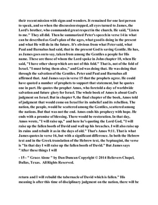 their recentmission with signs and wonders. It remained for one lastperson
to speak, and so when the discussionstopped, all eyes turned to James, the
Lord's brother, who commanded greatrespectin the church. He said, "Listen
to me." They all did. Then he summarized Peter's speechin verse 14 in what
can be describedas God's plan of the ages, whatgoodis doing in the present
and what He will do in the future. It's obvious from what Petersaid, what
Paul and Barnabas had said, that in the present God is saving Gentile. He has,
as James goes onto say, takenfrom among the Gentiles a people for His
name. These are those of whom the Lord spoke in John chapter 10, when He
said, "I have other sheepwhich are not of this fold." That is, not of the fold of
Israel. "I must bring them also," andGod was doing that. He was doing that
through the salvationof the Gentiles. Peterand Paul and Barnabas all
affirmed that. And James says in verse 15 that the prophets agree. He could
have quoted a number of prophets to support that statement, but he quotes
one in part. He quotes the prophet Amos, who foretold a day of worldwide
salvationand future glory for Israel. The whole book of Amos is about God's
judgment on Israel. But in chapter 9, the final chapter of the book, Amos told
of judgment that would come on Israelfor its unbelief and its rebellion. The
nation, the people, would be scatteredamong the Gentiles, scatteredamong
the nations. But that was not the end. Amos ends his prophecy with hope. He
ends with a promise of blessing. There would be restoration. In that day,
Amos wrote, "I will raise up," and here he's quoting the Lord God, "I will
raise up the fallen booth of David and wall up his breaches. I will also raise up
its ruins and rebuilt it as in the days of old." That's Amos 9:11. That is what
James quotes in verse 16, but with a significant difference. In both the Hebrew
text and in the Greek translation of the Hebrew text, the Septuagint, the verse
is "In that day I will raise up the fallen booth of David." But James says
"After these things I will
- 15 - " Grace Alone " by Dan Duncan Copyright © 2014 Believers Chapel,
Dallas, Texas. AllRights Reserved.
return and I will rebuild the tabernacle of David which is fallen." His
meaning is after this time of disciplinary judgment on the nation, there will be
 