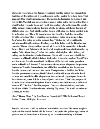 glory and restoration. But James recognized that the nation was presently in
that time of discipline and it would remain in that period for a long time. That
accountedfor what was happening. The nation had rejectedthe Lord. It had
rejectedits Messiahand so salvation was now going out to the Gentiles. This is
what Paul develops in Romans 11 with the analogyof an olive tree. He speaks
of the natural branches being broken off, the Jewishpeople being broken off
of their olive tree. And wild branches from a wild olive tree being grafted in to
Israel's olive tree. The wild branches are the Gentiles. And that describes
Gentile salvation. That is what is going on today, going on in James'day,
Paul's day. It's going on in the present day. This is a day of greatGentile
salvationand it will continue, Paul says, until the fullness of the Gentiles has
come in. Then a change will occurand all Israelwill be saved. that is Israel's
future. God is not finished with the Jewishpeople, and James indicates that by
saying "afterthese things." After this period of discipline, after this age of
calling out the Gentiles, Godwill return, Christ will return and rebuild the
tabernacle of David which is fallen. Well, what is the tabernacle of David? It is
a reference to David's household, the House of David, and to the promises
made to David in 2 Samuel 7, the promise of an eternalkingdom, the promise
that one of David's descendants, one ofhis line would sit on the throne, on
David's throne, and rule over the earth. That promise is fulfilled in Christ,
David's greatestdescendant, David's Lord, and it will occurwhen the Lord
returns and establishes His kingdom on the earth and reigns upon the earth
for a thousand years. It'll be a time of greatsalvation. That's the purpose of
Israel's restorationand kingdom. That's what James indicates or is indicated
in verse 17, "So that," for this purpose, "the rest of mankind may seek the
Lord/And all the Gentiles who are calledby My name." So it will be a time of
Gentile, as well as
- 16 - " Grace Alone " by Dan Duncan Copyright © 2014 Believers Chapel,
Dallas, Texas. AllRights Reserved.
Jewish, salvation. It will be a time of worldwide salvation. The other prophets
spoke of this as well. Isaiah did. In Isaiah 2, he spoke ofa golden age, a time of
peace whenall the nations will come up to Jerusalemand they will learn
 