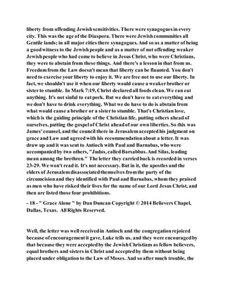 liberty from offending Jewishsensitivities. There were synagoguesin every
city. This was the age of the Diaspora. There were Jewishcommunities all
Gentile lands; in all major cities there synagogues.And so as a matter of being
a goodwitness to the Jewishpeople and as a matter of not offending weaker
Jewishpeople who had come to believe in Jesus Christ, who were Christians,
they were to abstain from these things. And there's a lessonin that from us.
Freedomfrom the Law doesn't mean that liberty can be flaunted. You don't
need to exercise your liberty to enjoy it. We are free not to use our liberty. In
fact, we shouldn't use it when our liberty would cause a weakerbrother or
sisterto stumble. In Mark 7:19, Christ declaredall foods clean. We can eat
anything. It's not sinful to eatpork. But we don't have to eateverything and
we don't have to drink everything. What we do have to do is abstain from
what would cause a brother or a sisterto stumble. That's Christian love,
which is the guiding principle of the Christian life, putting others aheadof
ourselves, putting the gospelof Christ aheadof our own liberties. So this was
James'counsel, and the council there in Jerusalemacceptedhis judgment on
grace and Law and agreedwith his recommendationabout a letter. It was
draw up and it was sent to Antioch with Paul and Barnabas, who were
accompaniedby two others, "Judas, calledBarsabbas.And Silas, leading
mean among the brethren." The letter they carriedback is recorded in verses
23-29. We won't read it. It's not necessary. But in it, the apostles and the
elders of Jerusalemdisassociatedthemselves fromthe party of the
circumcisionand they identified with Paul and Barnabas, whom they praised
as men who have risked their lives for the name of our Lord Jesus Christ, and
then are listed those four prohibitions.
- 18 - " Grace Alone " by Dan Duncan Copyright © 2014 Believers Chapel,
Dallas, Texas. AllRights Reserved.
Well, the letter was well receivedin Antioch and the congregationrejoiced
because ofencouragementit gave, Luke tells us, and they were encouragedby
that because they were acceptedby the JewishChristians as fellow believers,
equal brothers and sisters in Christ and acceptedby them without being
placed under obligation to the Law of Moses. And so after much trouble, the
 
