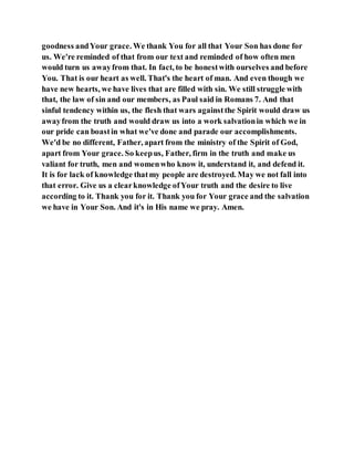 goodness andYour grace. We thank You for all that Your Son has done for
us. We're reminded of that from our text and reminded of how often men
would turn us awayfrom that. In fact, to be honestwith ourselves and before
You. That is our heart as well. That's the heart of man. And even though we
have new hearts, we have lives that are filled with sin. We still struggle with
that, the law of sin and our members, as Paul said in Romans 7. And that
sinful tendency within us, the flesh that wars againstthe Spirit would draw us
awayfrom the truth and would draw us into a work salvationin which we in
our pride can boastin what we've done and parade our accomplishments.
We'd be no different, Father, apart from the ministry of the Spirit of God,
apart from Your grace. So keepus, Father, firm in the truth and make us
valiant for truth, men and womenwho know it, understand it, and defend it.
It is for lack of knowledge thatmy people are destroyed. May we not fall into
that error. Give us a clearknowledge ofYour truth and the desire to live
according to it. Thank you for it. Thank you for Your grace and the salvation
we have in Your Son. And it's in His name we pray. Amen.
 