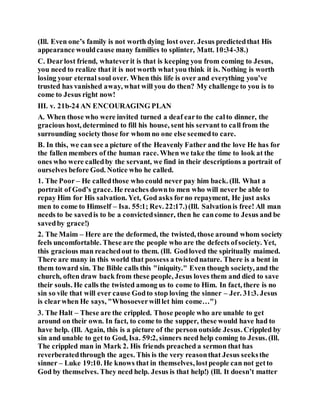 (Ill. Even one’s family is not worth dying lost over. Jesus predictedthat His
appearance wouldcause many families to splinter, Matt. 10:34-38.)
C. Dearlost friend, whateverit is that is keeping you from coming to Jesus,
you need to realize that it is not worth what you think it is. Nothing is worth
losing your eternal soul over. When this life is over and everything you’ve
trusted has vanished away, what will you do then? My challenge to you is to
come to Jesus right now!
III. v. 21b-24 AN ENCOURAGING PLAN
A. When those who were invited turned a deaf earto the calto dinner, the
gracious host, determined to fill his house, sent his servant to call from the
surrounding societythose for whom no one else seemedto care.
B. In this, we can see a picture of the Heavenly Father and the love He has for
the fallen members of the human race. When we take the time to look at the
ones who were calledby the servant, we find in their descriptions a portrait of
ourselves before God. Notice who he called.
1. The Poor – He calledthose who could never pay him back. (Ill. What a
portrait of God’s grace. He reaches downto men who will never be able to
repay Him for His salvation. Yet, God asks forno repayment, He just asks
men to come to Himself – Isa. 55:1; Rev. 22:17.)(Ill. Salvationis free! All man
needs to be savedis to be a convictedsinner, then he cancome to Jesus and be
savedby grace!)
2. The Maim – Here are the deformed, the twisted, those around whom society
feels uncomfortable. These are the people who are the defects ofsociety. Yet,
this gracious man reachedout to them. (Ill. Godloved the spiritually maimed.
There are many in this world that possess a twistednature. There is a bent in
them toward sin. The Bible calls this "iniquity." Even though society, and the
church, often draw back from these people, Jesus loves them and died to save
their souls. He calls the twisted among us to come to Him. In fact, there is no
sin so vile that will ever cause Godto stop loving the sinner – Jer. 31:3. Jesus
is clearwhen He says, "Whosoeverwilllet him come…")
3. The Halt – These are the crippled. Those people who are unable to get
around on their own. In fact, to come to the supper, these would have had to
have help. (Ill. Again, this is a picture of the person outside Jesus. Crippled by
sin and unable to get to God, Isa. 59:2, sinners need help coming to Jesus. (Ill.
The crippled man in Mark 2. His friends preached a sermon that has
reverberatedthrough the ages. This is the very reasonthat Jesus seeksthe
sinner – Luke 19:10. He knows that in themselves, lostpeople can not getto
God by themselves. They need help. Jesus is that help!) (Ill. It doesn’t matter
 
