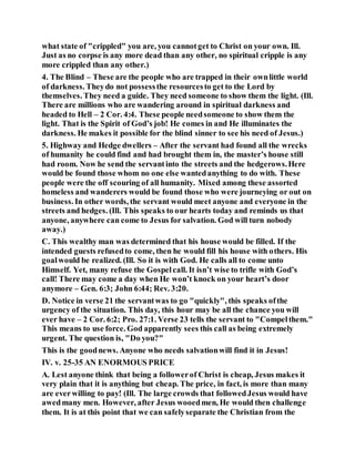 what state of "crippled" you are, you cannotget to Christ on your own. Ill.
Just as no corpse is any more dead than any other, no spiritual cripple is any
more crippled than any other.)
4. The Blind – These are the people who are trapped in their ownlittle world
of darkness. Theydo not possessthe resourcesto get to the Lord by
themselves. They need a guide. They need someone to show them the light. (Ill.
There are millions who are wandering around in spiritual darkness and
headed to Hell – 2 Cor. 4:4. These people needsomeone to show them the
light. That is the Spirit of God’s job! He comes in and He illuminates the
darkness. He makes it possible for the blind sinner to see his need of Jesus.)
5. Highway and Hedge dwellers – After the servant had found all the wrecks
of humanity he could find and had brought them in, the master’s house still
had room. Now he send the servantinto the streets and the hedgerows.Here
would be found those whom no one else wantedanything to do with. These
people were the off scouring of all humanity. Mixed among these assorted
homeless and wanderers would be found those who were journeying or out on
business. In other words, the servant would meet anyone and everyone in the
streets and hedges. (Ill. This speaks to our hearts today and reminds us that
anyone, anywhere can come to Jesus for salvation. God will turn nobody
away.)
C. This wealthy man was determined that his house would be filled. If the
intended guests refusedto come, then he would fill his house with others. His
goalwould be realized. (Ill. So it is with God. He calls all to come unto
Himself. Yet, many refuse the Gospelcall. It isn’t wise to trifle with God’s
call! There may come a day when He won’t knock on your heart’s door
anymore – Gen. 6:3; John 6:44; Rev. 3:20.
D. Notice in verse 21 the servantwas to go "quickly", this speaks ofthe
urgency of the situation. This day, this hour may be all the chance you will
ever have – 2 Cor. 6:2; Pro. 27:1. Verse 23 tells the servant to "Compelthem."
This means to use force. God apparently sees this call as being extremely
urgent. The question is, "Do you?"
This is the goodnews. Anyone who needs salvationwill find it in Jesus!
IV. v. 25-35 AN ENORMOUS PRICE
A. Lest anyone think that being a followerof Christ is cheap, Jesus makes it
very plain that it is anything but cheap. The price, in fact, is more than many
are everwilling to pay! (Ill. The large crowds that followedJesus would have
awedmany men. However, after Jesus wooedmen, He would then challenge
them. It is at this point that we can safelyseparate the Christian from the
 