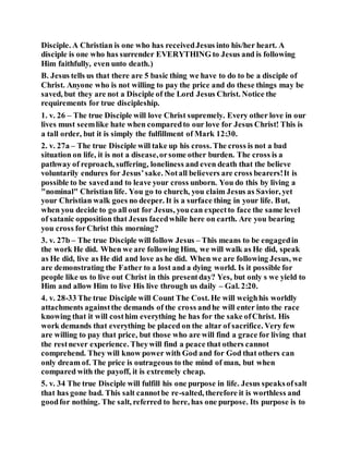Disciple. A Christian is one who has receivedJesus into his/her heart. A
disciple is one who has surrender EVERYTHING to Jesus and is following
Him faithfully, even unto death.)
B. Jesus tells us that there are 5 basic thing we have to do to be a disciple of
Christ. Anyone who is not willing to pay the price and do these things may be
saved, but they are not a Disciple of the Lord Jesus Christ. Notice the
requirements for true discipleship.
1. v. 26 – The true Disciple will love Christ supremely. Every other love in our
lives must seemlike hate when comparedto our love for Jesus Christ! This is
a tall order, but it is simply the fulfillment of Mark 12:30.
2. v. 27a – The true Disciple will take up his cross. The cross is not a bad
situation on life, it is not a disease,orsome other burden. The cross is a
pathway of reproach, suffering, loneliness and even death that the believe
voluntarily endures for Jesus’sake. Notall believers are cross bearers!It is
possible to be savedand to leave your cross unborn. You do this by living a
"nominal" Christian life. You go to church, you claim Jesus as Savior, yet
your Christian walk goes no deeper. It is a surface thing in your life. But,
when you decide to go all out for Jesus, youcan expectto face the same level
of satanic opposition that Jesus facedwhile here on earth. Are you bearing
you cross forChrist this morning?
3. v. 27b – The true Disciple will follow Jesus – This means to be engagedin
the work He did. When we are following Him, we will walk as He did, speak
as He did, live as He did and love as he did. When we are following Jesus, we
are demonstrating the Father to a lost and a dying world. Is it possible for
people like us to live out Christ in this presentday? Yes, but only s we yield to
Him and allow Him to live His live through us daily – Gal. 2:20.
4. v. 28-33 The true Disciple will Count The Cost. He will weighhis worldly
attachments againstthe demands of the cross andhe will enter into the race
knowing that it will costhim everything he has for the sake ofChrist. His
work demands that everything be placed on the altar of sacrifice. Very few
are willing to pay that price, but those who are will find a grace for living that
the restnever experience. Theywill find a peace that others cannot
comprehend. They will know power with God and for God that others can
only dream of. The price is outrageous to the mind of man, but when
compared with the payoff, it is extremely cheap.
5. v. 34 The true Disciple will fulfill his one purpose in life. Jesus speaksofsalt
that has gone bad. This salt cannotbe re-salted, therefore it is worthless and
goodfor nothing. The salt, referred to here, has one purpose. Its purpose is to
 