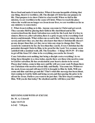 flavor food and make it taste better. When it become incapable of doing that
one thing, then it is worthless. (Ill. The disciple of Christ has one purpose in
life. That purpose is to show Christ to a lostworld. When we fail in this
mission, we are worthless to the cause ofChrist. When we reach the place
where the world can no longer see Jesus in our lives, we are worthless as far as
any ministry is concerned.)
C. What Jesus is telling us is this. Anyone cancome to Christ and get saved.
They can miss Hell by placing their faith in His shed blood and in His
resurrectionfrom the dead. Salvationwas costlyfor the Lord, but it is free to
sinners. However, after salvation, there is a price to pay to be everything God
desires and demands. What strikes me as sad is this: There are many who are
saved, and know they are, but they also know that there Christian life doesn’t
go any deeper than that, yet they never take any steps to change that. They
seemto be contentto be far, far less than they can be. Every Christian has the
potential, through Christ in Him, to be greatfor the Lord. Yet, so many seem
satisfiedwith a nominal walk. (Ill. The Israelites – 1 Kings 18:19-39 – It’s time
to get off the fence!It’s time to be everything you canbe for Jesus!)
Conc:Salvation costs nothing, but being a disciple costs everything! As we
bring these thoughts to a close today, maybe there are those who need to come
to God for salvation. He has awakenedin your heart a desire to be saved.
Please don’t delay, come to him now and He will save your soul. Perhaps there
are Christians who need to sell out fully and finally. You come too. Whatever
the need, Jesus canand will meet it if it is brought to Him by faith. Will you
come and dine and then go and die? That’s what this messagehas been about.
Just coming to God by faith and being saved, and then paying the price to be
all out for Jesus. Ibelieve you want to do just that. The first step is coming to
Him. Will you do that today? Be obedient and He will bless your life!
REFUSING GOD WITH AN EXCUSE
Dr. W. A. Criswell
Luke 14:15-24
6-3-62 7:30 p.m.
 