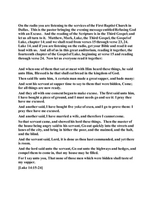On the radio you are listening to the services ofthe First Baptist Church in
Dallas. This is the pastor bringing the evening messageentitledRefusing God
with an Excuse. And the reading of the Scripture is in the Third Gospel;and
let us all turn to it. Matthew, Mark, Luke, the Third Gospel, the Gospelof
Luke, chapter 14;and we shall read from verses 15 through verse 23, 24.
Luke 14, and if you are listening on the radio, get your Bible and read it out
loud with us. And all of us in this great auditorium, reading it together, the
fourteenth chapter of the Gospelof Luke, beginning at verse 15 and reading
through verse 24. Now let us everyone read it together:
And when one of them that sat at meat with Him heard these things, he said
unto Him, Blessedis he that shall eatbread in the kingdom of God.
Then said He unto him, A certain man made a greatsupper, and bade many:
And sent his servant at supper time to say to them that were bidden, Come;
for all things are now ready.
And they all with one consentbeganto make excuse. The first said unto him,
I have bought a piece of ground, and I must needs go and see it: I pray thee
have me excused.
And another said, I have bought five yoke of oxen, and I go to prove them: I
pray thee have me excused.
And another said, I have married a wife, and therefore I cannotcome.
So that servant came, and showedhis lord these things. Then the master of
the house being angry saidto his servant, Go out quickly into the streets and
lanes of the city, and bring in hither the poor, and the maimed, and the halt,
and the blind.
And the servant said, Lord, it is done as thou hast commanded, and yet there
is room.
And the lord said unto the servant, Go out unto the highways and hedges, and
compel them to come in, that my house may be filled.
For I sayunto you, That none of those men which were bidden shall taste of
my supper.
[Luke 14:15-24]
 
