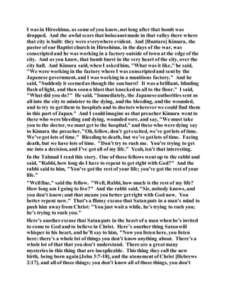 I was in Hiroshima, as some of you know, not long after that bomb was
dropped. And the awful scars that holocaustmade in that valley there where
that city is built: they were everywhere evident. And [Buntaro] Kimura, the
pastor of our Baptist church in Hiroshima, in the days of the war, was
conscriptedand he was working in a factory outside of town at the edge of the
city. And as you know, that bomb burst in the very heart of the city, over the
city hall. And Kimura said, when I askedhim, "What was it like," he said,
"We were working in the factory where I was conscriptedand sentby the
Japanese government, and I was working in a munitions factory." And he
said, "Suddenly it seemedas though the sun burst! It was a brilliant, blinding
flash of light, and then soona blast that knockedus all to the floor." I said,
"What did you do?" He said, "Immediately, the Japaneseauthorities sent us
all into the city to minister to the dying, and the bleeding, and the wounded,
and to try to getthem to hospitals and to doctors whereverwe could find them
in this part of Japan." And I could imagine as that preacher Kimura went to
these who were bleeding and dying, wounded sore, and say, "We must take
you to the doctor, we must get to the hospital," and these who were dying say
to Kimura the preacher, "Oh, fellow, don’t getexcited, we’ve gotlots of time.
We’ve got lots of time." Bleeding to death, but we’ve gotlots of time. Facing
death, but we have lots of time. "Don’t try to rush me. You’re trying to get
me into a decision, and I’ve gotall of my life." Yeah, isn’t that interesting.
In the Talmud I read this story. One of those fellows went up to the rabbi and
said, "Rabbi, how long do I have to repent to get right with God?" And the
rabbi said to him, "You’ve gotthe rest of your life; you’ve got the rest of your
life."
"Wellfine," said the fellow. "Well, Rabbi, how much is the rest of my life?
How long am I going to live?" And the rabbi said, "Sir, nobody knows, and
you don’t know;and that means you better getright with God now. You
better repent now." That’s a flimsy excuse that Satanputs in a man’s mind to
push him awayfrom Christ: "You just wait a while, he’s trying to rush you;
he’s trying to rush you."
Here’s anotherexcuse that Satanputs in the heart of a man when he’s invited
to come to God and to believe in Christ. Here’s another thing Satanwill
whisper in his heart, and he’ll say to him, "Now you listen here, you listen
here: there’s a whole lot of things you don’t know anything about. There’s a
whole lot of that that you don’t understand. There are a greatmany
mysteries in this thing that are inexplicable. This thing they call the new
birth, being born again[John 3:7-18], and the atonement of Christ [Hebrews
2:17], and all of those things; you don’t know all of those things, you don’t
 