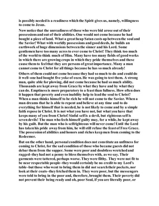is possibly needed is a readiness which the Spirit gives us, namely, willingness
to come to Jesus.
Now notice that the unreadiness of those who were bid arose out of their
possessionsand out of their abilities. One would not come because he had
bought a piece of land. What a greatheap Satan casts up betweenthe souland
the Savior!What with worldly possessions andgooddeeds, he builds an
earthwork of huge dimensions betweenthe sinner and his Lord. Some
gentlemen have too many acres to ever come to Christ! They think too much
of the world to think much of Him. Many have too many fields of goodworks
in which there are growing crops in which they pride themselves and these
cause them to feelthat they are persons of greatimportance. Many a man
cannot come to Christ for all things because he has so much already!
Others of them could not come because they had so much to do and could do
it well–one had bought five yoke of oxen. He was going to test them. A strong
man, quite able for plowing, did not come because he had so much ability.
Thousands are kept away from Grace by what they have and by what they
can do. Emptiness is more preparatory to a feastthan fullness. How often does
it happen that poverty and even inability help to leadthe soul to Christ?
When a man thinks himself to be rich he will not come to the Savior. When a
man dreams that he is able to repent and believe at any time and to do
everything for himself that is needed, he is not likely to come and by a simple
faith repose in Christ. It is not what you have not, but what you have that
keeps many of you from Christ! Sinful selfis a devil, but righteous self is
sevendevils! The man who feels himself guilty may, for a while, be kept away
by his guilt. But the man who is selfrighteous will never come!Until the Lord
has takenhis pride awayfrom him, he will still refuse the feastof Free Grace.
The possessionof abilities and honors and riches keepmen from coming to the
Redeemer.
But on the other hand, personalcondition does not constitute an unfitness for
coming to Christ, for the sad condition of those who became guests did not
debar them from the supper. Some were poor and doubtless wretchedand
ragged–theyhad not a penny to bless themselves with, as we say. Their
garments were tattered, perhaps worse. Theywere filthy. They were not fit to
be near respectable people–theywould certainly be no credit to my Lord’s
table–but those who went to bring them in did not searchtheir pockets, nor
look at their coats–theyfetchedthem in. They were poor, but the messengers
were told to bring in the poor and, therefore, brought them. Their poverty did
not prevent their being ready and oh, poor Soul, if you are literally poor, or
 