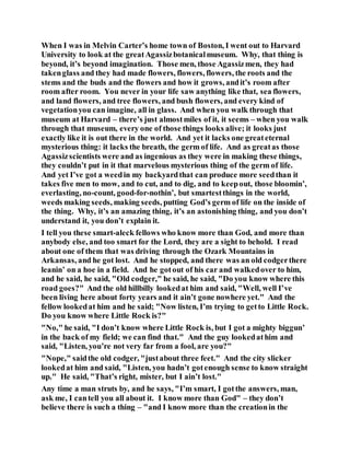 When I was in Melvin Carter’s home town of Boston, I went out to Harvard
University to look at the greatAgassizbotanicalmuseum. Why, that thing is
beyond, it’s beyond imagination. Those men, those Agassizmen, they had
takenglass and they had made flowers, flowers, flowers, the roots and the
stems and the buds and the flowers and how it grows, andit’s room after
room after room. You never in your life saw anything like that, sea flowers,
and land flowers, and tree flowers, and bush flowers, and every kind of
vegetationyou can imagine, all in glass. And when you walk through that
museum at Harvard – there’s just almostmiles of it, it seems – when you walk
through that museum, every one of those things looks alive; it looks just
exactly like it is out there in the world. And yet it lacks one greateternal
mysterious thing: it lacks the breath, the germ of life. And as greatas those
Agassizscientists were and as ingenious as they were in making these things,
they couldn’t put in it that marvelous mysterious thing of the germ of life.
And yet I’ve got a weedin my backyardthat can produce more seedthan it
takes five men to mow, and to cut, and to dig, and to keepout, those bloomin’,
everlasting, no-count, good-for-nothin’, but smartestthings in the world,
weeds making seeds, making seeds, putting God’s germ of life on the inside of
the thing. Why, it’s an amazing thing, it’s an astonishing thing, and you don’t
understand it, you don’t explain it.
I tell you these smart-aleck fellows who know more than God, and more than
anybody else, and too smart for the Lord, they are a sight to behold. I read
about one of them that was driving through the Ozark Mountains in
Arkansas, and he got lost. And he stopped, and there was an old codgerthere
leanin’ on a hoe in a field. And he gotout of his car and walkedover to him,
and he said, he said, "Old codger," he said, he said, "Do you know where this
road goes?" And the old hillbilly lookedat him and said, "Well, well I’ve
been living here about forty years and it ain’t gone nowhere yet." And the
fellow lookedat him and he said; "Now listen, I’m trying to getto Little Rock.
Do you know where Little Rock is?"
"No," he said, "I don’t know where Little Rock is, but I got a mighty biggun’
in the back of my field; we can find that." And the guy lookedathim and
said, "Listen, you’re not very far from a fool, are you?"
"Nope," saidthe old codger, "justabout three feet." And the city slicker
lookedat him and said, "Listen, you hadn’t gotenough sense to know straight
up." He said, "That’s right, mister, but I ain’t lost."
Any time a man struts by, and he says, "I’m smart, I gotthe answers, man,
ask me, I cantell you all about it. I know more than God" – they don’t
believe there is such a thing – "and I know more than the creationin the
 