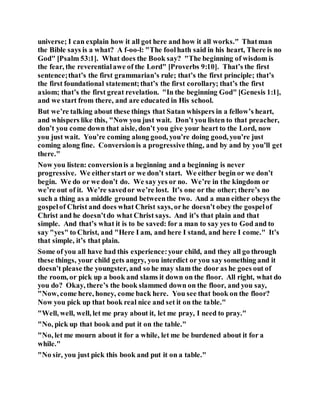 universe; I can explain how it all got here and how it all works." Thatman
the Bible says is a what? A f-oo-l: "The foolhath said in his heart, There is no
God" [Psalm 53:1]. What does the Book say? "The beginning of wisdom is
the fear, the reverentialawe of the Lord" [Proverbs 9:10]. That’s the first
sentence;that’s the first grammarian’s rule; that’s the first principle; that’s
the first foundational statement;that’s the first corollary; that’s the first
axiom; that’s the first great revelation. "In the beginning God" [Genesis 1:1],
and we start from there, and are educated in His school.
But we’re talking about these things that Satan whispers in a fellow’s heart,
and whispers like this, "Now you just wait. Don’t you listen to that preacher,
don’t you come down that aisle, don’t you give your heart to the Lord, now
you just wait. You’re coming along good, you’re doing good, you’re just
coming along fine. Conversionis a progressive thing, and by and by you’ll get
there."
Now you listen: conversionis a beginning and a beginning is never
progressive. We eitherstart or we don’t start. We either begin or we don’t
begin. We do or we don’t do. We say yes or no. We’re in the kingdom or
we’re out of it. We’re savedor we’re lost. It’s one or the other; there’s no
such a thing as a middle ground betweenthe two. And a man either obeys the
gospelof Christ and does what Christ says, orhe doesn’t obey the gospelof
Christ and he doesn’tdo what Christ says. And it’s that plain and that
simple. And that’s what it is to be saved: for a man to say yes to God and to
say "yes" to Christ, and "Here I am, and here I stand, and here I come." It’s
that simple, it’s that plain.
Some of you all have had this experience:your child, and they all go through
these things, your child gets angry, you interdict or you say something and it
doesn’t please the youngster, and so he may slam the door as he goes out of
the room, or pick up a book and slams it down on the floor. All right, what do
you do? Okay, there’s the book slammed down on the floor, and you say,
"Now, come here, honey, come back here. You see that book on the floor?
Now you pick up that book real nice and set it on the table."
"Well, well, well, let me pray about it, let me pray, I need to pray."
"No, pick up that book and put it on the table."
"No, let me mourn about it for a while, let me be burdened about it for a
while."
"No sir, you just pick this book and put it on a table."
 