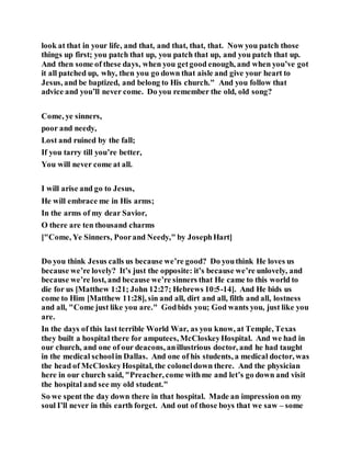 look at that in your life, and that, and that, that, that. Now you patch those
things up first; you patch that up, you patch that up, and you patch that up.
And then some of these days, when you getgood enough, and when you’ve got
it all patched up, why, then you go down that aisle and give your heart to
Jesus, and be baptized, and belong to His church." And you follow that
advice and you’ll never come. Do you remember the old, old song?
Come, ye sinners,
poor and needy,
Lost and ruined by the fall;
If you tarry till you’re better,
You will never come at all.
I will arise and go to Jesus,
He will embrace me in His arms;
In the arms of my dear Savior,
O there are ten thousand charms
["Come, Ye Sinners, Poorand Needy," by JosephHart]
Do you think Jesus calls us because we’re good? Do youthink He loves us
because we’re lovely? It’s just the opposite: it’s because we’re unlovely, and
because we’re lost, and because we’re sinners that He came to this world to
die for us [Matthew 1:21; John 12:27; Hebrews 10:5-14]. And He bids us
come to Him [Matthew 11:28], sin and all, dirt and all, filth and all, lostness
and all, "Come just like you are." Godbids you; God wants you, just like you
are.
In the days of this last terrible World War, as you know, at Temple, Texas
they built a hospital there for amputees, McCloskeyHospital. And we had in
our church, and one of our deacons, anillustrious doctor, and he had taught
in the medical schoolin Dallas. And one of his students, a medical doctor, was
the head of McCloskeyHospital, the coloneldown there. And the physician
here in our church said, "Preacher, come withme and let’s go down and visit
the hospital and see my old student."
So we spent the day down there in that hospital. Made an impression on my
soul I’ll never in this earth forget. And out of those boys that we saw – some
 
