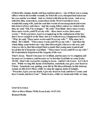 of them like stumps, hands and legs and just pieces – one of them was a young
officer who in his terrible wounds, he’d lost his eyes;shrapnel had takenout
his eyes and he was blind. And we visited with him in his room. And as we
talkedto him, somewhere, somewhere onthe WestCoastthere was a
wonderful young wife, and she sent him words of encouragementand wrote
him letters of love and cheer. And the young fellow said as we visited with
him, he said, "Oh, I’m so happy." He said, "Justthink: three more weeks,
three more weeks, andI’ll see my wife – three more weeks,three more
weeks." Well, you know, I got so wrapped up in the enthusiasm of the boy
that I never caught it at the time; but as I walkedaway, I happened to think,
"Why, he said, ‘Three more weeksand I’ll see my wife.’" Why man, he’s
blind. He’s blind! "Three more weeksand I’ll see my wife." And then the
whole thing came before me: why, that blessedgirl, wherever she was, and
whoevershe is, that blessedgirl had so made that young man wanted and
loved that he’d forgothe was blind. "Three more weeks andI’ll see my wife."
He’d absolutely forgottenof the tragedy of the war.
That’s Jesus. Manit’s because we’re blind, and because we’re crippled, and
because we’re sinners, and because we’re lostthat God bids us come [Luke
19:10]. That’s the reason for coming to Jesus. And let’s do it now. Let’s do it
now. While we sing this hymn of invitation, somebody you, give your heart to
Christ. Somebody you, putting your life in His blessedhands, in this balcony
round, on this lower floor, while we sing the appeal, make it tonight;
"Preacher, Igive you my hand; I give my heart to God, and here I come, and
here I stand, and here I am." Make it now, while we stand and while we sing.
STEVEN COLE
How to Have Dinner With Jesus (Luke 14:15-24)
RelatedMedia
 