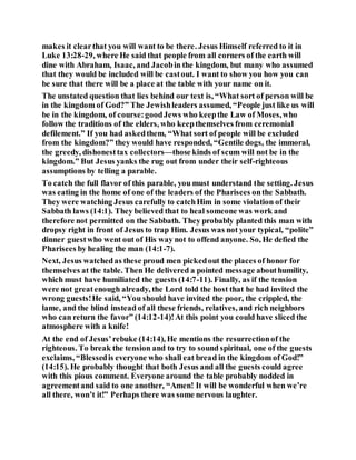makes it clearthat you will want to be there. Jesus Himself referred to it in
Luke 13:28-29, where He said that people from all corners of the earth will
dine with Abraham, Isaac, and Jacobin the kingdom, but many who assumed
that they would be included will be castout. I want to show you how you can
be sure that there will be a place at the table with your name on it.
The unstated question that lies behind our text is, “What sort of person will be
in the kingdom of God?” The Jewishleaders assumed, “People just like us will
be in the kingdom, of course:goodJews who keepthe Law of Moses,who
follow the traditions of the elders, who keepthemselves from ceremonial
defilement.” If you had askedthem, “What sort of people will be excluded
from the kingdom?” they would have responded, “Gentile dogs, the immoral,
the greedy, dishonesttax collectors—those kinds of scum will not be in the
kingdom.” But Jesus yanks the rug out from under their self-righteous
assumptions by telling a parable.
To catch the full flavor of this parable, you must understand the setting. Jesus
was eating in the home of one of the leaders of the Pharisees onthe Sabbath.
They were watching Jesus carefully to catchHim in some violation of their
Sabbath laws (14:1). They believed that to heal someone was work and
therefore not permitted on the Sabbath. They probably planted this man with
dropsy right in front of Jesus to trap Him. Jesus was not your typical, “polite”
dinner guestwho went out of His way not to offend anyone. So, He defied the
Pharisees by healing the man (14:1-7).
Next, Jesus watchedas these proud men pickedout the places of honor for
themselves at the table. Then He delivered a pointed message abouthumility,
which must have humiliated the guests (14:7-11). Finally, as if the tension
were not greatenough already, the Lord told the host that he had invited the
wrong guests!He said, “You should have invited the poor, the crippled, the
lame, and the blind instead of all these friends, relatives, and rich neighbors
who can return the favor” (14:12-14)!At this point you could have sliced the
atmosphere with a knife!
At the end of Jesus’rebuke (14:14), He mentions the resurrectionof the
righteous. To break the tension and to try to sound spiritual, one of the guests
exclaims, “Blessedis everyone who shall eat bread in the kingdom of God!”
(14:15). He probably thought that both Jesus and all the guests could agree
with this pious comment. Everyone around the table probably nodded in
agreementand said to one another, “Amen! It will be wonderful when we’re
all there, won’t it!” Perhaps there was some nervous laughter.
 