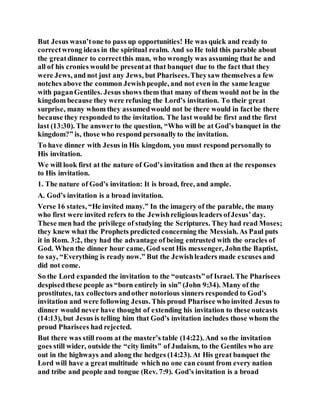 But Jesus wasn’tone to pass up opportunities! He was quick and ready to
correctwrong ideas in the spiritual realm. And so He told this parable about
the greatdinner to correctthis man, who wrongly was assuming that he and
all of his cronies would be presentat that banquet due to the fact that they
were Jews, and not just any Jews, but Pharisees.Theysaw themselves a few
notches above the common Jewishpeople, and not even in the same league
with paganGentiles. Jesus shows them that many of them would not be in the
kingdom because they were refusing the Lord’s invitation. To their great
surprise, many whom they assumedwould not be there would in factbe there
because they responded to the invitation. The last would be first and the first
last (13:30). The answerto the question, “Who will be at God’s banquet in the
kingdom?” is, those who respond personallyto the invitation.
To have dinner with Jesus in His kingdom, you must respond personally to
His invitation.
We will look first at the nature of God’s invitation and then at the responses
to His invitation.
1. The nature of God’s invitation: It is broad, free, and ample.
A. God’s invitation is a broad invitation.
Verse 16 states, “He invited many.” In the imagery of the parable, the many
who first were invited refers to the Jewishreligious leaders ofJesus’day.
These men had the privilege of studying the Scriptures. They had read Moses;
they knew what the Prophets predicted concerning the Messiah. As Paul puts
it in Rom. 3:2, they had the advantage of being entrusted with the oracles of
God. When the dinner hour came, God sent His messenger, Johnthe Baptist,
to say, “Everything is ready now.” But the Jewishleaders made excuses and
did not come.
So the Lord expanded the invitation to the “outcasts”of Israel. The Pharisees
despisedthese people as “born entirely in sin” (John 9:34). Many of the
prostitutes, tax collectors andother notorious sinners responded to God’s
invitation and were following Jesus. This proud Pharisee who invited Jesus to
dinner would never have thought of extending his invitation to these outcasts
(14:13), but Jesus is telling him that God’s invitation includes those whom the
proud Pharisees had rejected.
But there was still room at the master’s table (14:22). And so the invitation
goes still wider, outside the “city limits” of Judaism, to the Gentiles who are
out in the highways and along the hedges (14:23). At His great banquet the
Lord will have a greatmultitude which no one can count from every nation
and tribe and people and tongue (Rev. 7:9). God’s invitation is a broad
 