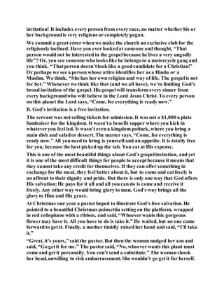 invitation! It includes every person from every race, no matter whether his or
her backgroundis very religious or completely pagan.
We commit a great error when we make the church an exclusive club for the
religiously inclined. Have you ever lookedat someone and thought, “That
person would not be interested in the gospelbecause he lives a very ungodly
life”? Or, you see someone who looks like he belongs to a motorcycle gang and
you think, “Thatperson doesn’tlook like a goodcandidate for a Christian!”
Or perhaps we see a person whose attire identifies her as a Hindu or a
Muslim. We think, “She has her own religion and way of life. The gospelis not
for her.” Whenever we think like that (and we all have), we’re limiting God’s
broad invitation of the gospel. His gospelwill transform every sinner from
every backgroundwho will believe in the Lord Jesus Christ. To every person
on this planet the Lord says, “Come, for everything is ready now.”
B. God’s invitation is a free invitation.
The servant was not selling tickets for admission. It was not a $1,000 a plate
fundraiser for the kingdom. It wasn’ta benefit supper where you kick in
whateveryou feel led. It wasn’t even a kingdom potluck, where you bring a
main dish and salador dessert. The master says, “Come, foreverything is
ready now.” All you need to bring is yourself and an appetite. It is totally free
for you, because the host picked up the tab. You eat at His expense.
This is one of the most beautiful things about God’s gospelinvitation, and yet
it is one of the most difficult things for people to acceptbecause it means that
they cannot take any credit for themselves. If they can offer something in
exchange for the meal, they feel better about it, but to come and eatfreely is
an affront to their dignity and pride. But there is only one way that God offers
His salvation:He pays for it all and all you can do is come and receive it
freely. Any other way would bring glory to man. God’s way brings all the
glory to Him and His grace.
At Christmas one year a pastorhoped to illustrate God’s free salvation. He
pointed to a beautiful Christmas poinsettia setting on the platform, wrapped
in red cellophane with a ribbon, and said, “Whoeverwants this gorgeous
flowermay have it. All you have to do is take it.” He waited, but no one came
forward to get it. Finally, a mother timidly raised her hand and said, “I’ll take
it.”
“Great, it’s yours,” said the pastor. But then the woman nudged her son and
said, “Go getit for me.” The pastorsaid, “No, whoeverwants this plant must
come and getit personally. You can’t send a substitute.” The woman shook
her head, unwilling to risk embarrassment. She wouldn’t go getit for herself.
 