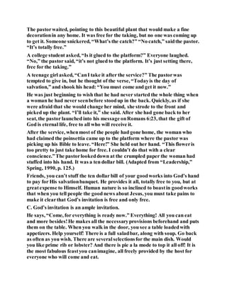 The pastorwaited, pointing to this beautiful plant that would make a fine
decorationin any home. It was free for the taking, but no one was coming up
to get it. Someone snickered, “What’s the catch?” “No catch,” saidthe pastor.
“It’s totally free.”
A college student asked, “Is it glued to the platform?” Everyone laughed.
“No,” the pastor said, “it’s not glued to the platform. It’s just setting there,
free for the taking.”
A teenage girl asked, “CanI take it after the service?” The pastorwas
tempted to give in, but he thought of the verse, “Todayis the day of
salvation,” and shook his head: “You must come and get it now.”
He was just beginning to wish that he had never started the whole thing when
a woman he had never seenbefore stoodup in the back. Quickly, as if she
were afraid that she would change her mind, she strode to the front and
picked up the plant. “I’ll take it,” she said. After she had gone back to her
seat, the pastor launched into his message onRomans 6:23, that the gift of
God is eternal life, free to all who will receive it.
After the service, whenmost of the people had gone home, the woman who
had claimed the poinsettia came up to the platform where the pastor was
picking up his Bible to leave. “Here!” She held out her hand. “This floweris
too pretty to just take home for free. I couldn’t do that with a clear
conscience.”The pastorlookeddown at the crumpled paper the woman had
stuffed into his hand. It was a ten dollar bill. (Adapted from “Leadership,”
Spring, 1990, p. 125.)
Friends, you can’t stuff the ten dollar bill of your goodworks into God’s hand
to pay for His salvationbanquet. He provides it all, totally free to you, but at
greatexpense to Himself. Human nature is so inclined to boastin goodworks
that when you tell people the good news about Jesus, you must take pains to
make it clearthat God’s invitation is free and only free.
C. God’s invitation is an ample invitation.
He says, “Come, for everything is ready now.” Everything! All you can eat
and more besides!He makes all the necessaryprovisions beforehand and puts
them on the table. When you walk in the door, you see a table loadedwith
appetizers. Help yourself! There is a full saladbar, along with soup. Go back
as often as you wish. There are severalselectionsfor the main dish. Would
you like prime rib or lobster? And there is pie a la mode to top it all off! It is
the most fabulous feastyou canimagine, all freely provided by the host for
everyone who will come and eat.
 
