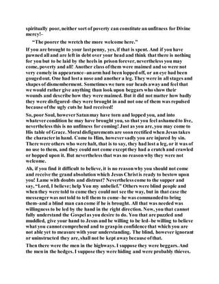 spiritually poor, neither sort of poverty can constitute an unfitness for Divine
mercy!–
“The poorer the wretch the more welcome here.”
If you are brought to your lastpenny, yes, if that is spent. And if you have
pawned all and are left in debt over your head and think that there is nothing
for you but to be laid by the heels in prison forever, nevertheless you may
come, poverty and all! Another class ofthem were maimed and so were not
very comely in appearance–anarm had been lopped off, or an eye had been
gougedout. One had losta nose and another a leg. They were in all stages and
shapes of dismemberment. Sometimes we turn our heads awayand feel that
we would rather give anything than look upon beggars who show their
wounds and describe how they were maimed. But it did not matter how badly
they were disfigured–they were brought in and not one of them was repulsed
because ofthe ugly cuts he had received!
So, poor Soul, howeverSatanmay have torn and lopped you, and into
whatevercondition he may have brought you, so that you feel ashamedto live,
nevertheless this is no unfitness for coming! Just as you are, you may come to
His table of Grace. Moraldisfigurements are soonrectified when Jesus takes
the characterin hand. Come to Him, howeversadly you are injured by sin.
There were others who were halt, that is to say, they had lost a leg, or it was of
no use to them, and they could not come exceptthey had a crutch and crawled
or hopped upon it. But nevertheless that was no reasonwhy they were not
welcome.
Ah, if you find it difficult to believe, it is no reasonwhy you should not come
and receive the grand absolution which Jesus Christis ready to bestow upon
you! Lame with doubts and distrust? Neverthelesscome to the supper and
say, “Lord, I believe; help You my unbelief.” Others were blind people and
when they were told to come they could not see the way, but in that case the
messengerwas nottold to tell them to come–he was commandedto bring
them–and a blind man cancome if he is brought. All that was needed was
willingness to be led by the hand in the right direction. Now, you that cannot
fully understand the Gospelas you desire to do. You that are puzzled and
muddled, give your hand to Jesus and be willing to be led–be willing to believe
what you cannotcomprehend and to graspin confidence that which you are
not able yet to measure with your understanding. The blind, however ignorant
or uninstructed they are, shall not be kept awaybecause ofthat.
Then there were the men in the highways. I suppose they were beggars.And
the men in the hedges. I suppose they were hiding and were probably thieves.
 