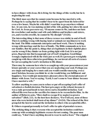 to have dinner with Jesus. He is living for the things of this world, but he is
neglecting his soul.
The third man says that he cannot come because he has married a wife.
Perhaps he is saying that he couldn’t bear to be apart from his beloved for
even a few hours. Maybe his wife didn’t want him to go anywhere without
her. At any rate, he was making an idol of his wife, putting her above his need
for God. As Jesus goesonto say, “If anyone comes to Me, and does not hate
his ownfather and mother and wife and children and brothers and sisters,
yes, and even his own life, he cannot be My disciple” (14:26).
The interesting thing is that none of these excuses was sinful, in and of itself.
There is nothing wrong with buying land or animals (or machinery) to work
the land. The Bible commends enterprise and hard work. There is nothing
wrong with marriage and the love of family. The Bible commands us to love
our families. But the point is, things that are legitimate in their rightful place
can be wrong if they hinder us from getting right with God. It is not just
gross, flagrantsins that keeppeople out of God’s kingdom. Goodthings
wrongly emphasized will do the trick just as well. If a person gets wrongfully
caught up with these otherwise goodthings, he can invent all sorts of excuses
for not accepting the Lord’s invitation to His dinner.
There may be someone here who is so caught up with your possessionsoryour
leisure pursuits or your careerthat you are neglecting your soul. Perhaps you
are single and longing for a mate and you would considermarrying even a
non-Christian, because you think he or she would bring you fulfillment and
happiness. You would put momentary pleasure above the eternal pleasure of
dinner with Jesus. You’re saying, “Lord, I can’t come to Your dinner because
I have married a wife.”
To allow anything to cause you to refuse or put off accepting God’s offer of
salvationis a foolish decision. The host gets angry at the refusal, because it
was a rude personalinsult to turn down such a bountiful invitation. God
offered His own Son as the sacrifice forsinners to be reconciledto Him. As the
author of Hebrews asks, “How shallwe escape if we neglectso greata
salvation?” (Heb. 2:3). As the host here declares, “ForI tell you, none of those
men who were invited shall taste of my dinner” (14:24). The refusal of the first
group led the hostto send out the invitation to others who acceptedhis offer.
B. Others respond personally to God’s offer in spite of potential excuses.
The striking thing is that everyone who acceptedthe invitation could have
come up with seeminglylegitimate excuses fornot coming. The poor man
could say, “I don’t have anything decent to wearto such a feast.” The crippled
 