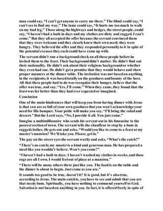 man could say, “I can’t getanyone to carry me there.” The blind could say, “I
can’t see to find my way.” The lame could say, “It hurts me too much to walk
on my bad leg.” Those along the highways and hedges, the street people, could
say, “I haven’t had a bath in days and my clothes are dirty and ragged. I can’t
come.” But they all acceptedthe offer because the servant convinced them
that they were welcome and they clearlyknew their own need; they were
hungry. They believed the offer and they responded personallyto it in spite of
the potential excuses theyeachcould have come up with.
The servant didn’t run a backgroundcheck on all these people before he
invited them to the feast. Their backgrounddidn’t matter. He didn’t find out
their nationality. He didn’t ask about their religious backgroundor whether
they even had one. He didn’t geta promise that they would behave and show
proper manners at the dinner table. The invitation was not basedon anything
in the recipients;it was basedtotally on the goodness andbounty of the host.
All that these people had to do was recognize their hunger, believe that the
offer was true, and say, “Yes, I’ll come.” When they came, they found that the
feastwas far better than they had ever expectedor imagined.
Conclusion
One of the main hindrances that will keepyou from having dinner with Jesus
is that you are so full of your own goodness thatyou won’t acknowledgeyour
need for His banquet. Your pride will make you say, “I’ll bring the saladand
dessert.” Butthe Lord says, “No, I provide it all. You just come.”
Imagine a multimillionaire who sends his servant out in his limousine to the
poorestsectionof town. The servant tells the chauffeur to stop by a bum in
raggedclothes. He gets out and asks, “Wouldyou like to come to a feastat my
master’s mansion? We’ll take you. Please, getin.”
The guy on the street eyes the servant warily and asks, “What’s the catch?”
“There’s no catch;my masteris a kind and generous man. He has prepared a
meal like you wouldn’t believe. Won’t you come?”
“I haven’t had a bath in days. I haven’t washedmy clothes in weeks,and these
rags are all I own. I would feelout of place at a mansion.”
“There will be many others there just like you. The food is on the table and
the dinner is about to begin. Just come as you are.”
It sounds too goodto be true, doesn’tit? It is good, but it’s also true,
according to Jesus. The main catchis, you have to see and admit that you are
that needy bum. Spiritually, you have nothing to commend yourself to God.
Salvationis not basedon anything in you. In fact, it is offeredfreely in spite of
 